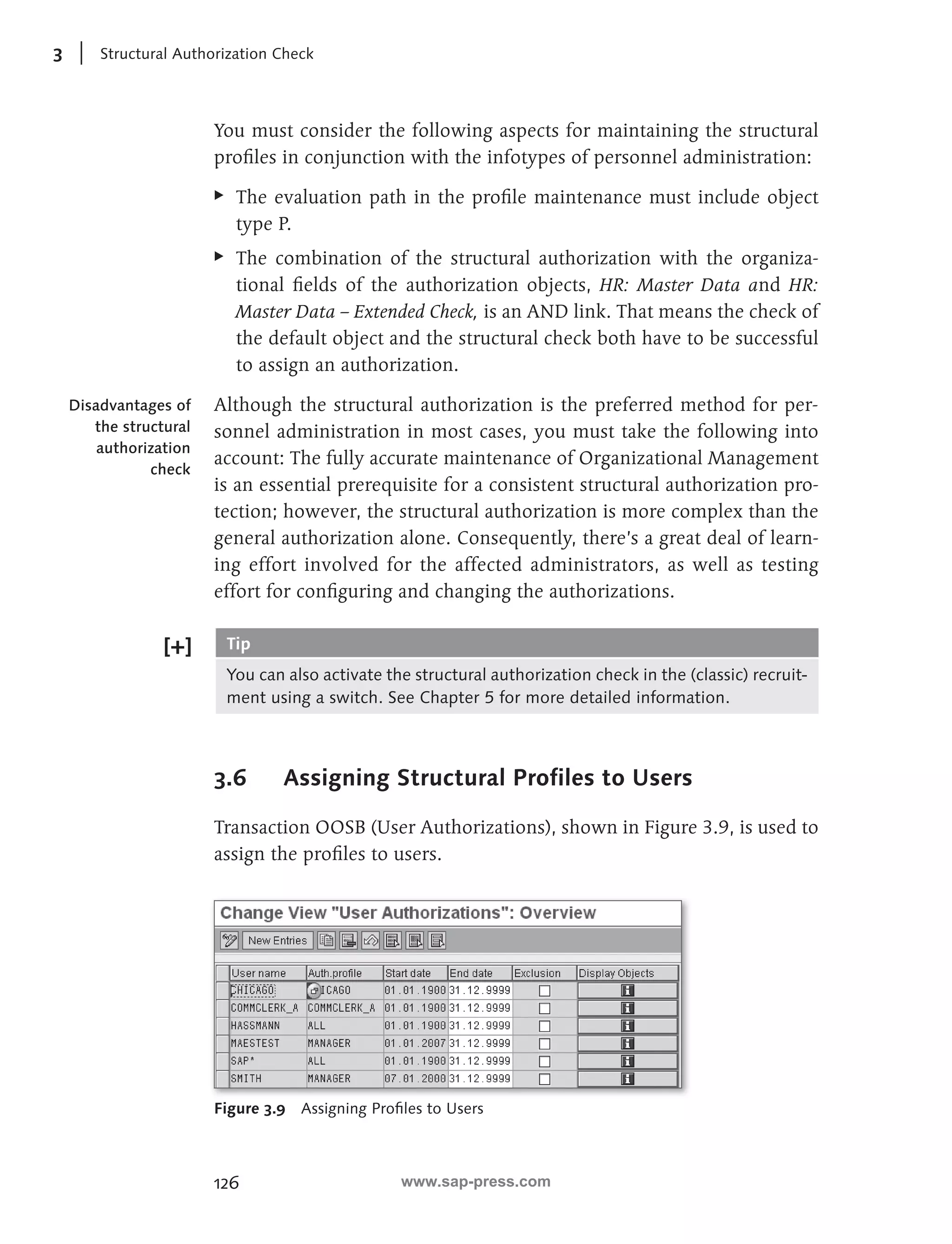 3 Structural Authorization Check 
You must consider the following aspects for maintaining the structural 
profi les in conjunction with the infotypes of personnel administration: 
EE The evaluation path in the profi le maintenance must include object 
type P. 
EE The combination of the structural authorization with the organiza-tional 
126 
fi elds of the authorization objects, HR: Master Data and HR: 
Master Data – Extended Check, is an AND link. That means the check of 
the default object and the structural check both have to be successful 
to assign an authorization. 
Although the structural authorization is the preferred method for per-sonnel 
administration in most cases, you must take the following into 
account: The fully accurate maintenance of Organizational Management 
is an essential prerequisite for a consistent structural authorization pro-tection; 
however, the structural authorization is more complex than the 
general authorization alone. Consequently, there’s a great deal of learn-ing 
effort involved for the affected administrators, as well as testing 
effort for confi guring and changing the authorizations. 
Tip 
You can also activate the structural authorization check in the (classic) recruit-ment 
using a switch. See Chapter 5 for more detailed information. 
3.6 Assigning Structural Profiles to Users 
Transaction OOSB (User Authorizations), shown in Figure 3.9, is used to 
assign the profi les to users. 
Figure 3.9 Assigning Profi les to Users 
Disadvantages of 
the structural 
authorization 
check 
www.sap-press.com 
 