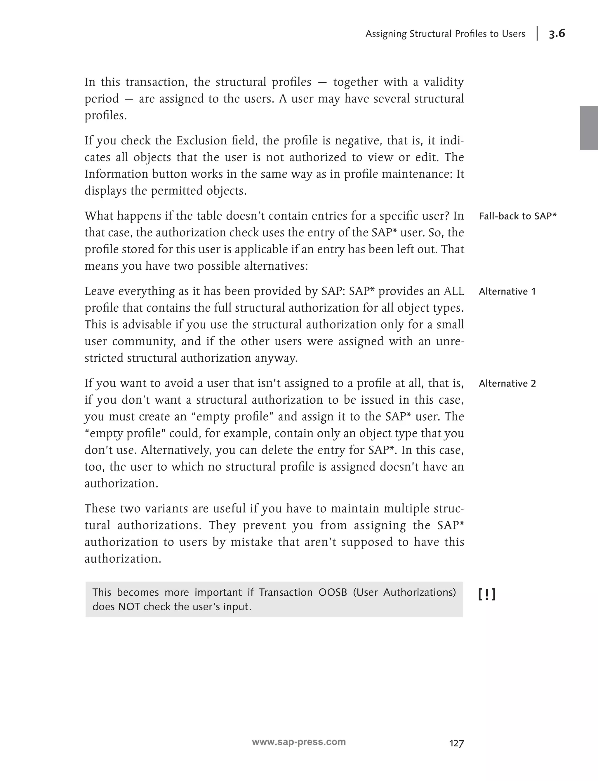 Assigning Structural Profiles to Users 3.6 
In this transaction, the structural profiles — together with a validity 
period — are assigned to the users. A user may have several structural 
profiles. 
If you check the Exclusion field, the profile is negative, that is, it indi-cates 
all objects that the user is not authorized to view or edit. The 
Information button works in the same way as in profile maintenance: It 
displays the permitted objects. 
What happens if the table doesn’t contain entries for a specific user? In 
that case, the authorization check uses the entry of the SAP* user. So, the 
profile stored for this user is applicable if an entry has been left out. That 
means you have two possible alternatives: 
Leave everything as it has been provided by SAP: SAP* provides an ALL 
profile that contains the full structural authorization for all object types. 
This is advisable if you use the structural authorization only for a small 
user community, and if the other users were assigned with an unre-stricted 
127 
structural authorization anyway. 
If you want to avoid a user that isn’t assigned to a profile at all, that is, 
if you don’t want a structural authorization to be issued in this case, 
you must create an “empty profile” and assign it to the SAP* user. The 
“empty profile” could, for example, contain only an object type that you 
don’t use. Alternatively, you can delete the entry for SAP*. In this case, 
too, the user to which no structural profile is assigned doesn’t have an 
authorization. 
These two variants are useful if you have to maintain multiple struc-tural 
authorizations. They prevent you from assigning the SAP* 
authorization to users by mistake that aren’t supposed to have this 
authorization. 
This becomes more important if Transaction OOSB (User Authorizations) 
does NOT check the user’s input. 
Fall-back to SAP* 
Alternative 1 
Alternative 2 
www.sap-press.com 
 