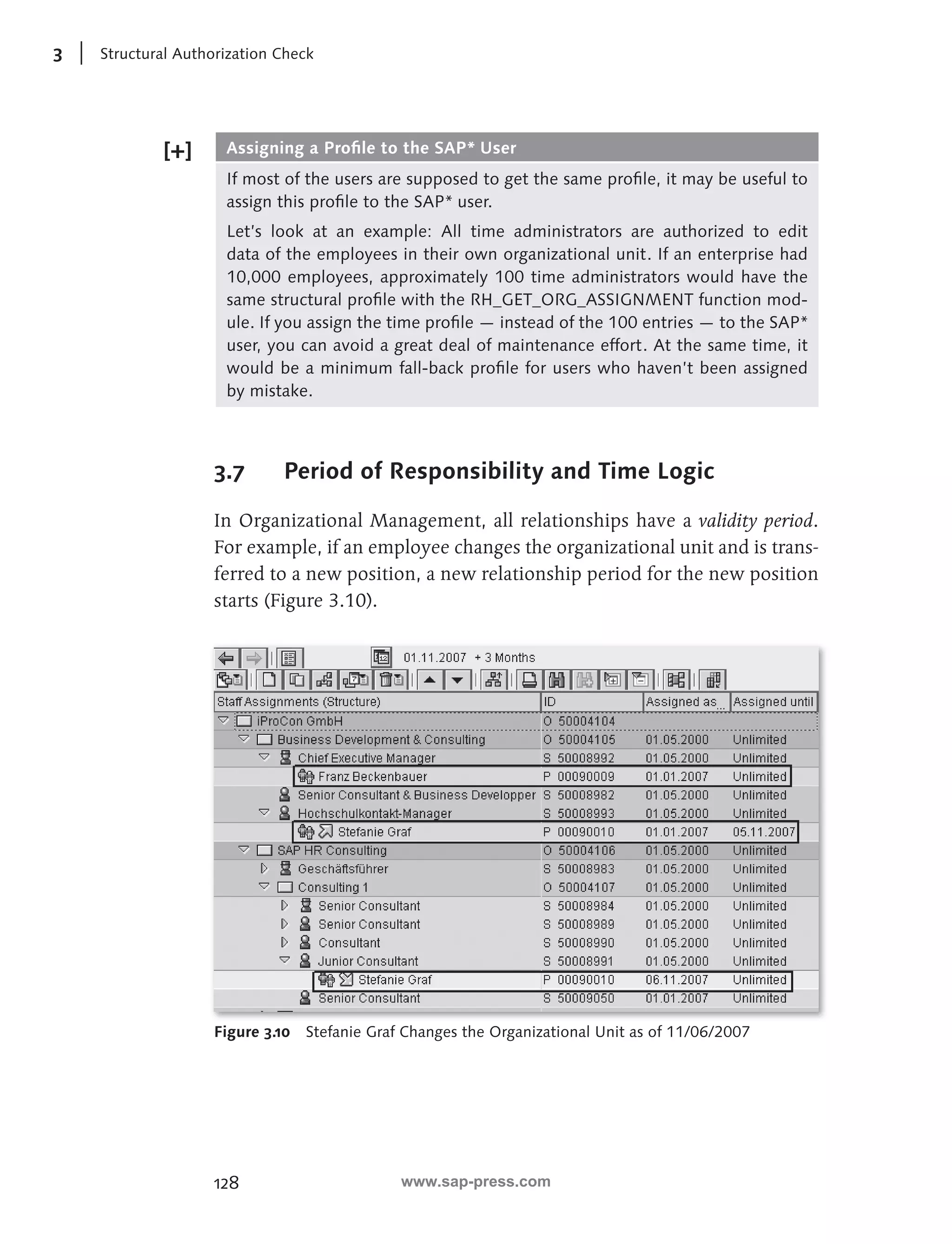 3 Structural Authorization Check 
Assigning a Profi le to the SAP* User 
If most of the users are supposed to get the same profi le, it may be useful to 
assign this profi le to the SAP* user. 
Let’s look at an example: All time administrators are authorized to edit 
data of the employees in their own organizational unit. If an enterprise had 
10,000 employees, approximately 100 time administrators would have the 
same structural profi le with the RH_GET_ORG_ASSIGNMENT function mod-ule. 
128 
If you assign the time profi le — instead of the 100 entries — to the SAP* 
user, you can avoid a great deal of maintenance effort. At the same time, it 
would be a minimum fall-back profi le for users who haven’t been assigned 
by mistake. 
3.7 Period of Responsibility a nd Time Logic 
In Organizational Management, all relationships have a validity period . 
For example, if an employee changes the organizational unit and is trans-ferred 
to a new position, a new relationship period for the new position 
starts (Figure 3.10). 
Figure 3.10 Stefanie Graf Changes the Organizational Unit as of 11/06/2007 
www.sap-press.com 
 