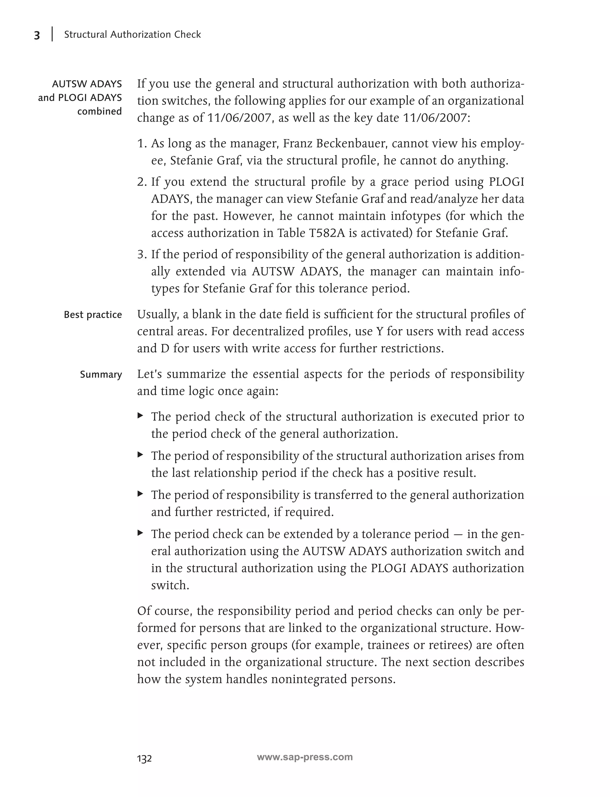 3 Structural Authorization Check 
If you use the general and structural authorization with both authoriza-tion 
132 
switches, the following applies for our example of an organizational 
change as of 11/06/2007, as well as the key date 11/06/2007: 
1. As long as the manager, Franz Beckenbauer, cannot view his employ-ee, 
Stefanie Graf, via the structural profile, he cannot do anything. 
2. If you extend the structural profile by a grace period using PLOGI 
ADAYS, the manager can view Stefanie Graf and read/analyze her data 
for the past. However, he cannot maintain infotypes (for which the 
access authorization in Table T582A is activated) for Stefanie Graf. 
3. If the period of responsibility of the general authorization is addition-ally 
extended via AUTSW ADAYS, the manager can maintain info-types 
for Stefanie Graf for this tolerance period. 
Usually, a blank in the date field is sufficient for the structural profiles of 
central areas. For decentralized profiles, use Y for users with read access 
and D for users with write access for further restrictions. 
Let’s summarize the essential aspects for the periods of responsibility 
and time logic once again: 
EE The period check of the structural authorization is executed prior to 
the period check of the general authorization. 
EE The period of responsibility of the structural authorization arises from 
the last relationship period if the check has a positive result. 
EE The period of responsibility is transferred to the general authorization 
and further restricted, if required. 
EE The period check can be extended by a tolerance period — in the gen-eral 
authorization using the AUTSW ADAYS authorization switch and 
in the structural authorization using the PLOGI ADAYS authorization 
switch. 
Of course, the responsibility period and period checks can only be per-formed 
for persons that are linked to the organizational structure. How-ever, 
specific person groups (for example, trainees or retirees) are often 
not included in the organizational structure. The next section describes 
how the system handles nonintegrated persons. 
AUTSW ADAYS 
and PLOGI ADAYS 
combined 
Best practice 
Summary 
www.sap-press.com 
 