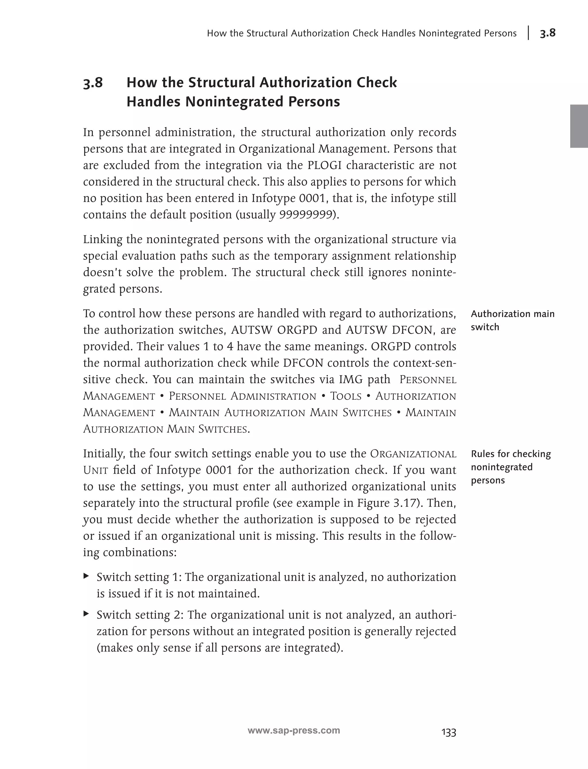 How the Structural Authorization Check Handles Nonintegrated Persons 3.8 
133 
3.8 How the Structural Authorization Check 
Handles Nonintegrated Persons 
In personnel administration, the structural authorization only records 
persons that are integrated in Organizational Management. Persons that 
are excluded from the integration via the PLOGI characteristic are not 
considered in the structural check. This also applies to persons for which 
no position has been entered in Infotype 0001, that is, the infotype still 
contains the default position (usually 99999999). 
Linking the nonintegrated persons with the organizational structure via 
special evaluation paths such as the temporary assignment relationship 
doesn’t solve the problem. The structural check still ignores noninte-grated 
persons. 
To control how these persons are handled with regard to authorizations, 
the authorization switches, AUTSW ORGPD and AUTSW DFCON, are 
provided. Their values 1 to 4 have the same meanings. ORGPD controls 
the normal authorization check while DFCON controls the context-sen-sitive 
check. You can maintain the switches via IMG path Personnel 
Management • Personnel Administration • Tools • Authorization 
Management • Maintain Authorization Main Switches • Maintain 
Authorization Main Switches. 
Initially, the four switch settings enable you to use the Organizational 
Unit field of Infotype 0001 for the authorization check. If you want 
to use the settings, you must enter all authorized organizational units 
separately into the structural profile (see example in Figure 3.17). Then, 
you must decide whether the authorization is supposed to be rejected 
or issued if an organizational unit is missing. This results in the follow-ing 
combinations: 
EE Switch setting 1: The organizational unit is analyzed, no authorization 
is issued if it is not maintained. 
EE Switch setting 2: The organizational unit is not analyzed, an authori-zation 
for persons without an integrated position is generally rejected 
(makes only sense if all persons are integrated). 
Authorization main 
switch 
Rules for checking 
nonintegrated 
persons 
www.sap-press.com 
 