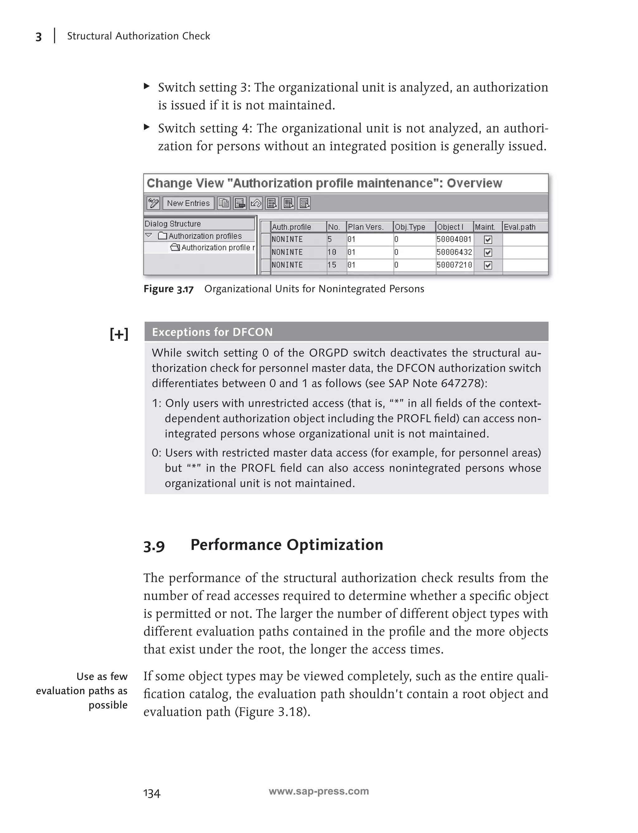 3 Structural Authorization Check 
EE Switch setting 3: The organizational unit is analyzed, an authorization 
is issued if it is not maintained. 
EE Switch setting 4: The organizational unit is not analyzed, an authori-zation 
134 
for persons without an integrated position is generally issued. 
Figure 3.17 Organizational Units for Nonintegrated Persons 
Exceptions for DFCON 
While switch setting 0 of the ORGPD switch deactivates the structural au-thorization 
check for personnel master data, the DFCON authorization switch 
differentiates between 0 and 1 as follows (see SAP Note 647278): 
1: Only users with unrestricted access (that is, “*” in all fi elds of the context-dependent 
authorization object including the PROFL fi eld) can access non-integrated 
persons whose organizational unit is not maintained. 
0: Users with restricted master data access (for example, for personnel areas) 
but “*” in the PROFL fi eld can also access nonintegrated persons whose 
organizational unit is not maintained. 
3.9 Performance Optimization 
The performance of the structural authorization check results from the 
number of read accesses required to determine whether a specifi c object 
is permitted or not. The larger the number of different object types with 
different evaluation paths contained in the profi le and the more objects 
that exist under the root, the longer the access times. 
If some object types may be viewed completely, such as the entire quali-fi 
cation catalog, the evaluation path shouldn’t contain a root object and 
evaluation path (Figure 3.18). 
Use as few 
evaluation paths as 
possible 
www.sap-press.com 
 