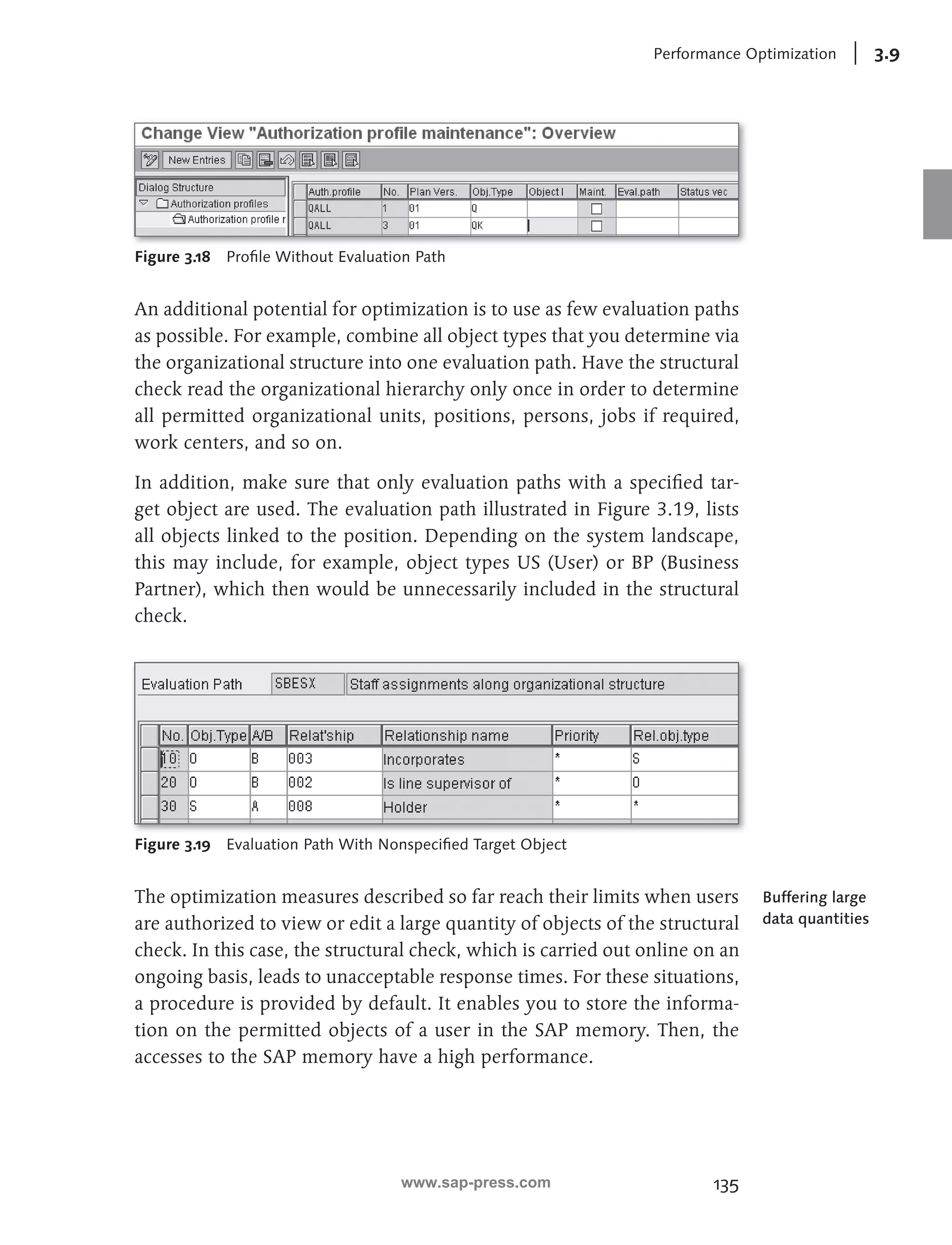 Performance Optimization 3.9 
135 
Figure 3.18 Profi le Without Evaluation Path 
An additional potential for optimization is to use as few evaluation paths 
as possible. For example, combine all object types that you determine via 
the organizational structure into one evaluation path. Have the structural 
check read the organizational hierarchy only once in order to determine 
all permitted organizational units, positions, persons, jobs if required, 
work centers, and so on. 
In addition, make sure that only evaluation paths with a specifi ed tar-get 
object are used. The evaluation path illustrated in Figure 3.19, lists 
all objects linked to the position. Depending on the system landscape, 
this may include, for example, object types US (User) or BP (Business 
Partner), which then would be unnecessarily included in the structural 
check. 
Figure 3.19 Evaluation Path With Nonspecifi ed Target Object 
The optimization measures described so far reach their limits when users 
are authorized to view or edit a large quantity of objects of the structural 
check. In this case, the structural check, which is carried out online on an 
ongoing basis, leads to unacceptable response times. For these situations, 
a procedure is provided by default. It enables you to store the informa-tion 
on the permitted objects of a user in the SAP memory. Then, the 
accesses to the SAP memory have a high performance. 
Buffering large 
data quantities 
www.sap-press.com 
 