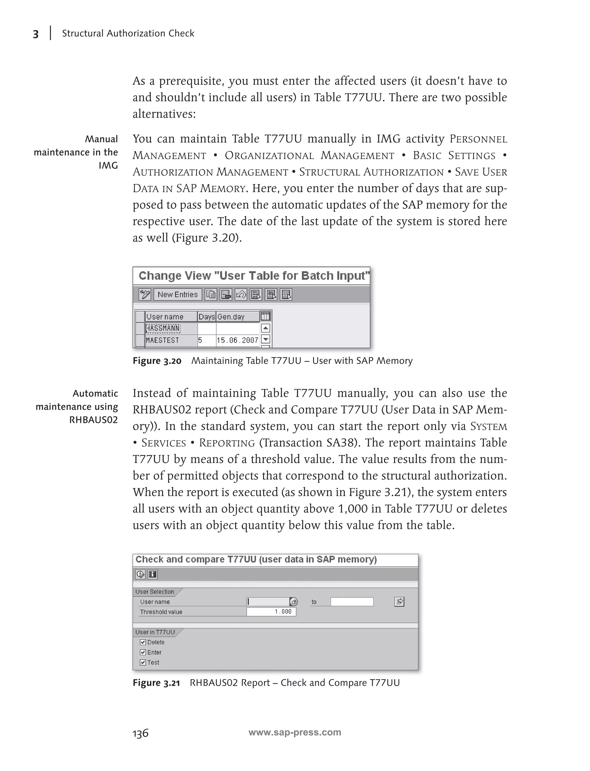 3 Structural Authorization Check 
As a prerequisite, you must enter the affected users (it doesn’t have to 
and shouldn’t include all users) in Table T77UU. There are two possible 
alternatives: 
You can maintain Table T77UU manually in IMG activity Personnel 
Management • Organizational Management • Basic Settings • 
Authorization Management • Structural Authorization • Save User 
Data in SAP Memory. Here, you enter the number of days that are sup-posed 
136 
to pass between the automatic updates of the SAP memory for the 
respective user. The date of the last update of the system is stored here 
as well (Figure 3.20). 
Figure 3.20 Maintaining Table T77UU – User with SAP Memory 
Instead of maintaining Table T77UU manually, you can also use the 
RHBAUS02 report (Check and Compare T77UU (User Data in SAP Mem-ory)). 
In the standard system, you can start the report only via System 
• Services • Reporting (Transaction SA38). The report maintains Table 
T77UU by means of a threshold value. The value results from the num-ber 
of permitted objects that correspond to the structural authorization. 
When the report is executed (as shown in Figure 3.21), the system enters 
all users with an object quantity above 1,000 in Table T77UU or deletes 
users with an object quantity below this value from the table. 
Figure 3.21 RHBAUS02 Report – Check and Compare T77UU 
Manual 
maintenance in the 
IMG 
Automatic 
maintenance using 
RHBAUS02 
www.sap-press.com 
 