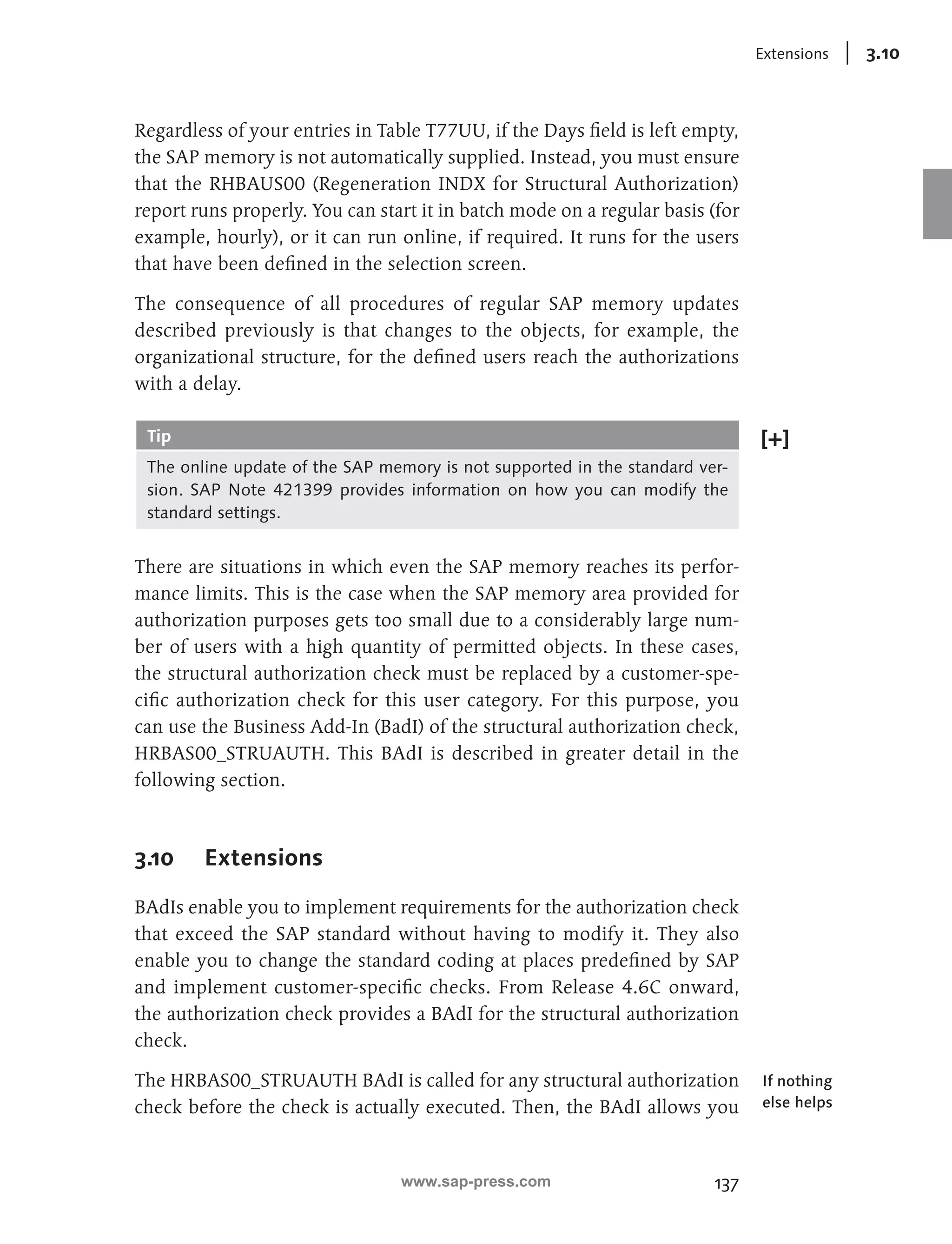 137 
Extensions 3.10 
Regardless of your entries in Table T77UU, if the Days field is left empty, 
the SAP memory is not automatically supplied. Instead, you must ensure 
that the RHBAUS00 (Regeneration INDX for Structural Authorization) 
report runs properly. You can start it in batch mode on a regular basis (for 
example, hourly), or it can run online, if required. It runs for the users 
that have been defined in the selection screen. 
The consequence of all procedures of regular SAP memory updates 
described previously is that changes to the objects, for example, the 
organizational structure, for the defined users reach the authorizations 
with a delay. 
Tip 
The online update of the SAP memory is not supported in the standard ver-sion. 
SAP Note 421399 provides information on how you can modify the 
standard settings. 
There are situations in which even the SAP memory reaches its perfor-mance 
limits. This is the case when the SAP memory area provided for 
authorization purposes gets too small due to a considerably large num-ber 
of users with a high quantity of permitted objects. In these cases, 
the structural authorization check must be replaced by a customer-spe-cific 
authorization check for this user category. For this purpose, you 
can use the Business Add-In (BadI) of the structural authorization check, 
HRBAS00_STRUAUTH. This BAdI is described in greater detail in the 
following section. 
3.10 Extensions 
BAdIs enable you to implement requirements for the authorization check 
that exceed the SAP standard without having to modify it. They also 
enable you to change the standard coding at places predefined by SAP 
and implement customer-specific checks. From Release 4.6C onward, 
the authorization check provides a BAdI for the structural authorization 
check. 
The HRBAS00_STRUAUTH BAdI is called for any structural authorization 
check before the check is actually executed. Then, the BAdI allows you 
If nothing 
else helps 
www.sap-press.com 
 