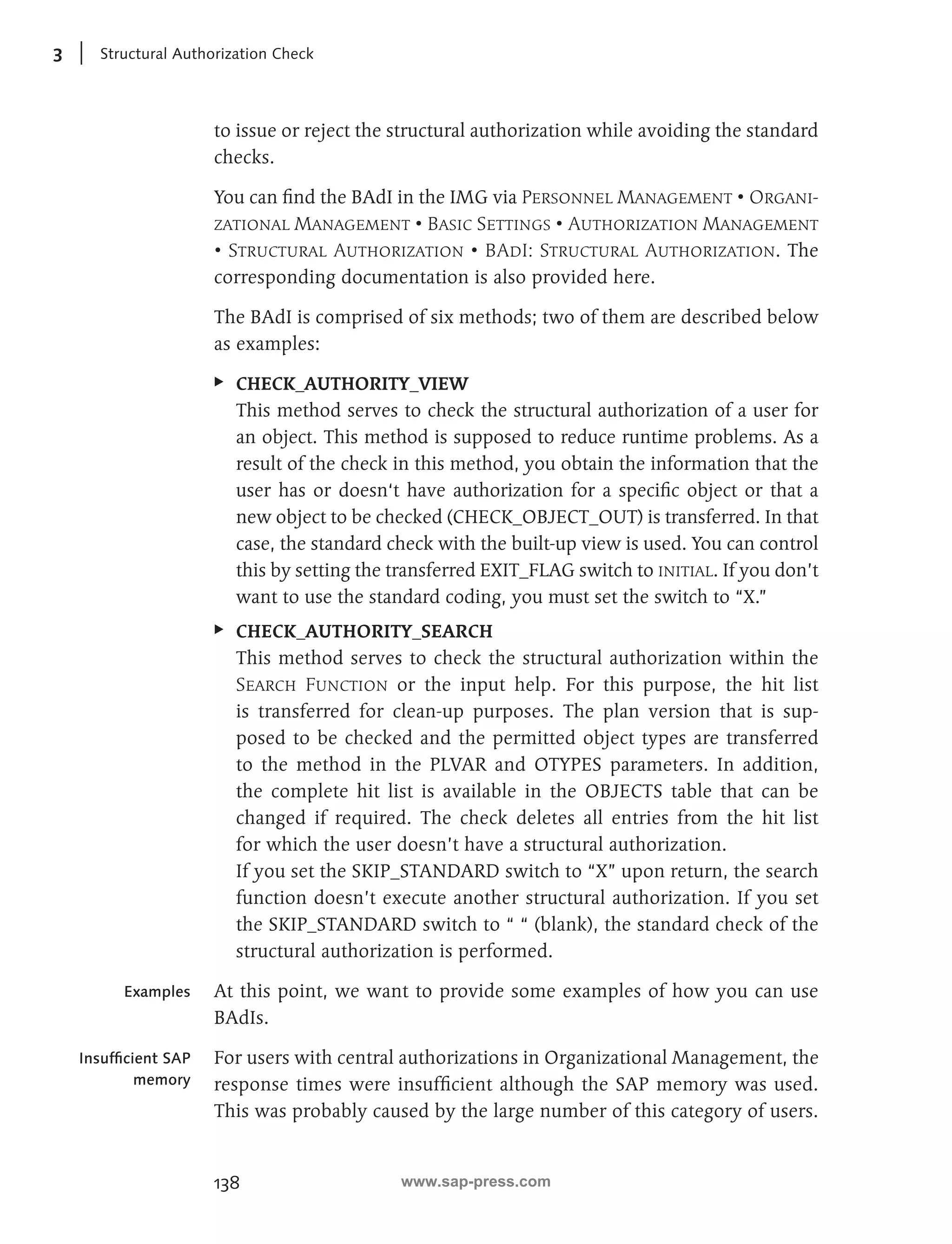 3 Structural Authorization Check 
to issue or reject the structural authorization while avoiding the standard 
checks. 
You can find the BAdI in the IMG via Personnel Management • Organi-zational 
138 
Management • Basic Settings • Authorization Management 
• Structural Authorization • BAdI: Structural Authorization. The 
corresponding documentation is also provided here. 
The BAdI is comprised of six methods; two of them are described below 
as examples: 
EE CHECK_AUTHORITY_VIEW 
This method serves to check the structural authorization of a user for 
an object. This method is supposed to reduce runtime problems. As a 
result of the check in this method, you obtain the information that the 
user has or doesn‘t have authorization for a specific object or that a 
new object to be checked (CHECK_OBJECT_OUT) is transferred. In that 
case, the standard check with the built-up view is used. You can control 
this by setting the transferred EXIT_FLAG switch to initial. If you don’t 
want to use the standard coding, you must set the switch to “X.” 
EE CHECK_AUTHORITY_SEARCH 
This method serves to check the structural authorization within the 
Search Function or the input help. For this purpose, the hit list 
is transferred for clean-up purposes. The plan version that is sup-posed 
to be checked and the permitted object types are transferred 
to the method in the PLVAR and OTYPES parameters. In addition, 
the complete hit list is available in the OBJECTS table that can be 
changed if required. The check deletes all entries from the hit list 
for which the user doesn’t have a structural authorization. 
If you set the SKIP_STANDARD switch to “X” upon return, the search 
function doesn’t execute another structural authorization. If you set 
the SKIP_STANDARD switch to “ “ (blank), the standard check of the 
structural authorization is performed. 
At this point, we want to provide some examples of how you can use 
BAdIs. 
For users with central authorizations in Organizational Management, the 
response times were insufficient although the SAP memory was used. 
This was probably caused by the large number of this category of users. 
Examples 
Insufficient SAP 
memory 
www.sap-press.com 
 