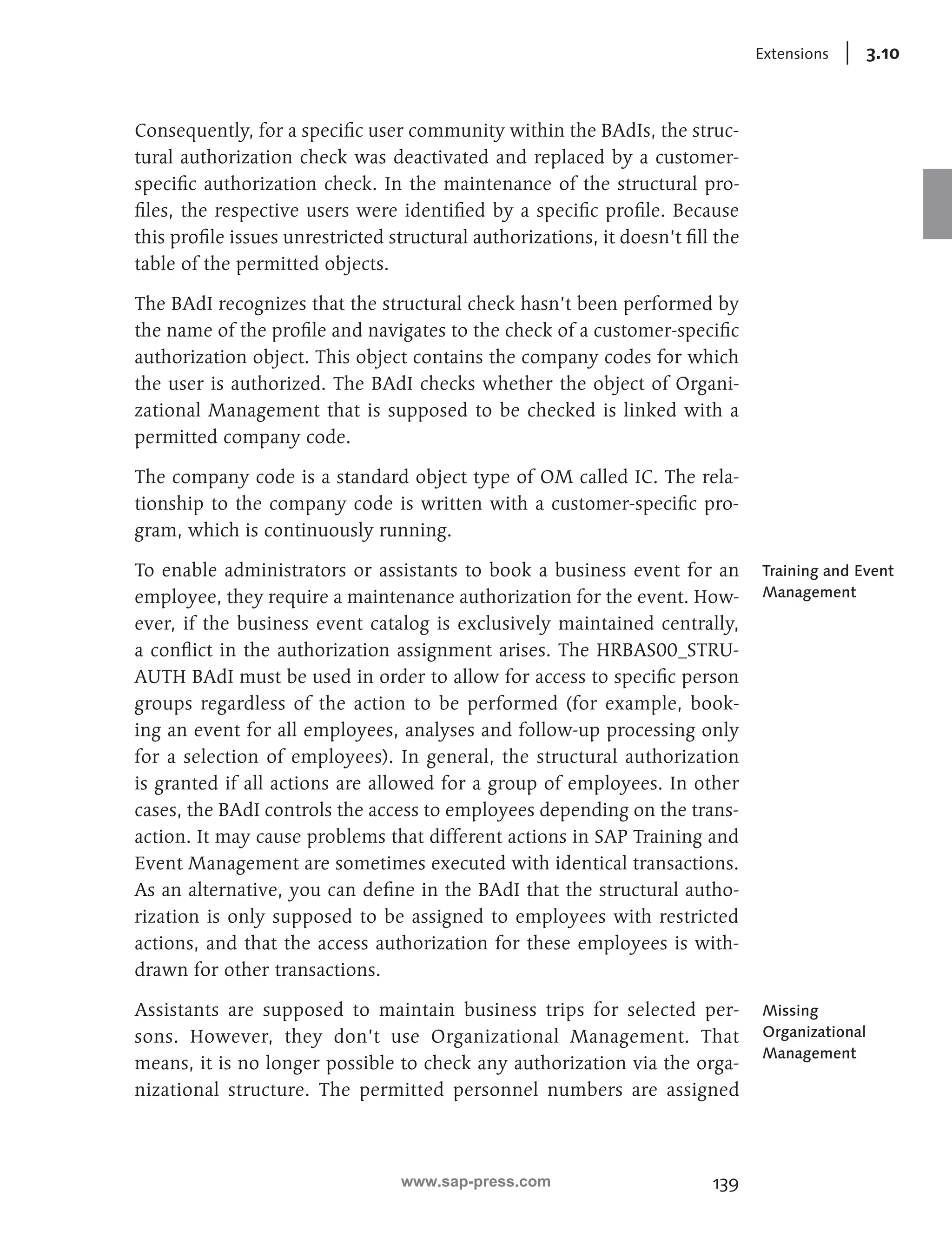 139 
Extensions 3.10 
Consequently, for a specific user community within the BAdIs, the struc-tural 
authorization check was deactivated and replaced by a customer-specific 
authorization check. In the maintenance of the structural pro-files, 
the respective users were identified by a specific profile. Because 
this profile issues unrestricted structural authorizations, it doesn’t fill the 
table of the permitted objects. 
The BAdI recognizes that the structural check hasn’t been performed by 
the name of the profile and navigates to the check of a customer-specific 
authorization object. This object contains the company codes for which 
the user is authorized. The BAdI checks whether the object of Organi-zational 
Management that is supposed to be checked is linked with a 
permitted company code. 
The company code is a standard object type of OM called IC. The rela-tionship 
to the company code is written with a customer-specific pro-gram, 
which is continuously running. 
To enable administrators or assistants to book a business event for an 
employee, they require a maintenance authorization for the event. How-ever, 
if the business event catalog is exclusively maintained centrally, 
a conflict in the authorization assignment arises. The HRBAS00_STRU-AUTH 
BAdI must be used in order to allow for access to specific person 
groups regardless of the action to be performed (for example, book-ing 
an event for all employees, analyses and follow-up processing only 
for a selection of employees). In general, the structural authorization 
is granted if all actions are allowed for a group of employees. In other 
cases, the BAdI controls the access to employees depending on the trans-action. 
It may cause problems that different actions in SAP Training and 
Event Management are sometimes executed with identical transactions. 
As an alternative, you can define in the BAdI that the structural autho-rization 
is only supposed to be assigned to employees with restricted 
actions, and that the access authorization for these employees is with-drawn 
for other transactions. 
Assistants are supposed to maintain business trips for selected per-sons. 
However, they don’t use Organizational Management. That 
means, it is no longer possible to check any authorization via the orga-nizational 
structure. The permitted personnel numbers are assigned 
Training and Event 
Management 
Missing 
Organizational 
Management 
www.sap-press.com 
 