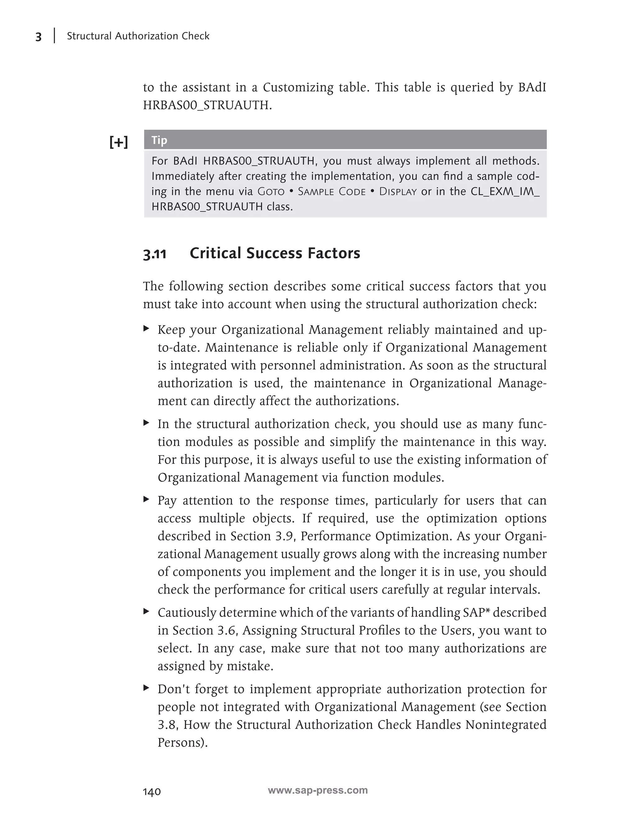 3 Structural Authorization Check 
to the assistant in a Customizing table. This table is queried by BAdI 
HRBAS00_STRUAUTH. 
Tip 
For BAdI HRBAS00_STRUAUTH, you must always implement all methods. 
Immediately after creating the implementation, you can find a sample cod-ing 
140 
in the menu via Goto • Sample Code • Display or in the CL_EXM_IM_ 
HRBAS00_STRUAUTH class. 
3.11 Critical Success Factors 
The following section describes some critical success factors that you 
must take into account when using the structural authorization check: 
EE Keep your Organizational Management reliably maintained and up-to- 
date. Maintenance is reliable only if Organizational Management 
is integrated with personnel administration. As soon as the structural 
authorization is used, the maintenance in Organizational Manage-ment 
can directly affect the authorizations. 
EE In the structural authorization check, you should use as many func-tion 
modules as possible and simplify the maintenance in this way. 
For this purpose, it is always useful to use the existing information of 
Organizational Management via function modules. 
EE Pay attention to the response times, particularly for users that can 
access multiple objects. If required, use the optimization options 
described in Section 3.9, Performance Optimization. As your Organi-zational 
Management usually grows along with the increasing number 
of components you implement and the longer it is in use, you should 
check the performance for critical users carefully at regular intervals. 
EE Cautiously determine which of the variants of handling SAP* described 
in Section 3.6, Assigning Structural Profiles to the Users, you want to 
select. In any case, make sure that not too many authorizations are 
assigned by mistake. 
EE Don’t forget to implement appropriate authorization protection for 
people not integrated with Organizational Management (see Section 
3.8, How the Structural Authorization Check Handles Nonintegrated 
Persons). 
www.sap-press.com 
 