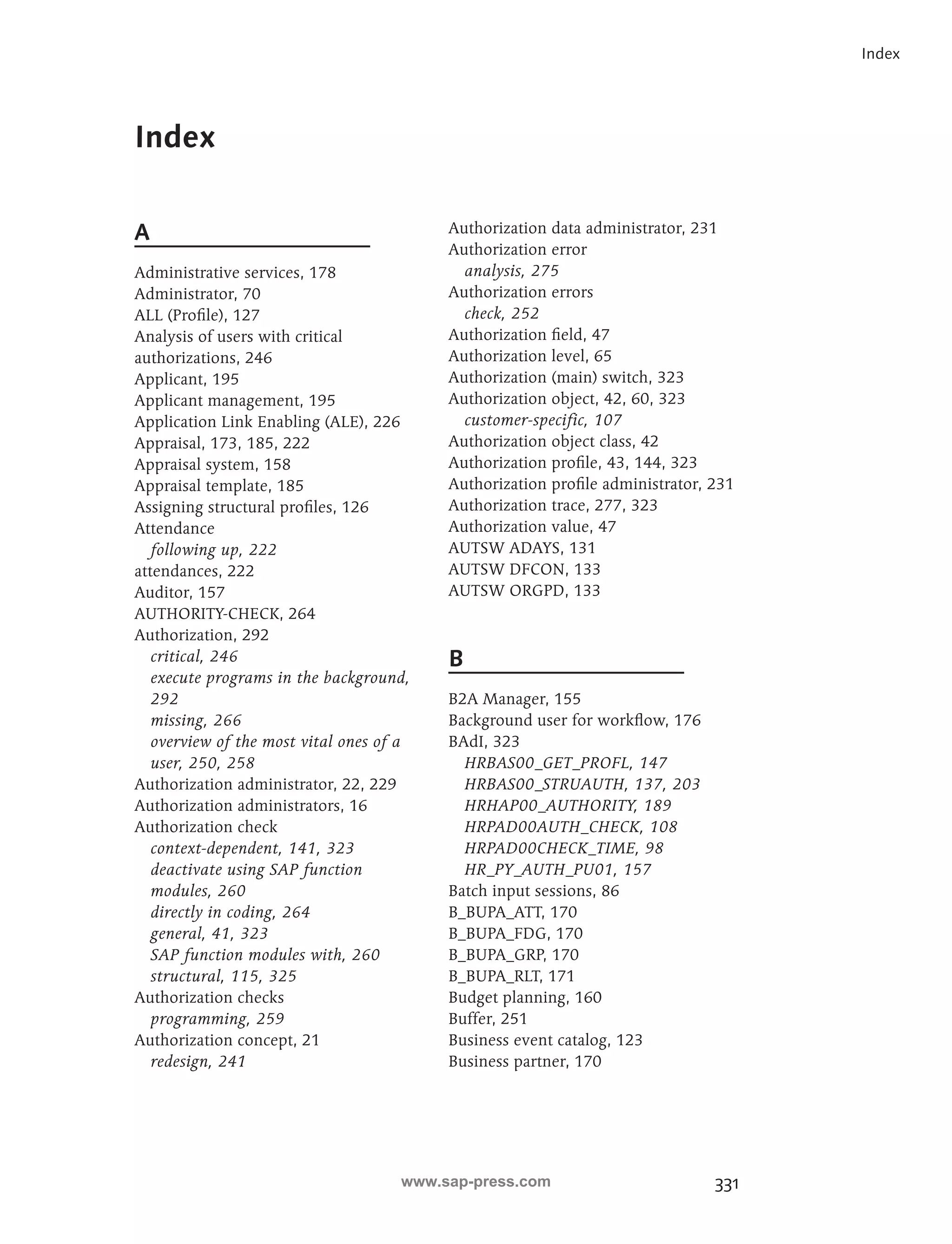 331 
Index 
A 
Administrative services, 178 
Administrator, 70 
ALL (Profile), 127 
Analysis of users with critical 
authorizations, 246 
Applicant, 195 
Applicant management, 195 
Application Link Enabling (ALE), 226 
Appraisal, 173, 185, 222 
Appraisal system, 158 
Appraisal template, 185 
Assigning structural profiles, 126 
Attendance 
following up, 222 
attendances, 222 
Auditor, 157 
AUTHORITY-CHECK, 264 
Authorization, 292 
critical, 246 
execute programs in the background, 
292 
missing, 266 
overview of the most vital ones of a 
user, 250, 258 
Authorization administrator, 22, 229 
Authorization administrators, 16 
Authorization check 
context-dependent, 141, 323 
deactivate using SAP function 
modules, 260 
directly in coding, 264 
general, 41, 323 
SAP function modules with, 260 
structural, 115, 325 
Authorization checks 
programming, 259 
Authorization concept, 21 
redesign, 241 
Authorization data administrator, 231 
Authorization error 
analysis, 275 
Authorization errors 
check, 252 
Authorization field, 47 
Authorization level, 65 
Authorization (main) switch, 323 
Authorization object, 42, 60, 323 
customer-specific, 107 
Authorization object class, 42 
Authorization profile, 43, 144, 323 
Authorization profile administrator, 231 
Authorization trace, 277, 323 
Authorization value, 47 
AUTSW ADAYS, 131 
AUTSW DFCON, 133 
AUTSW ORGPD, 133 
B 
B2A Manager, 155 
Background user for workflow, 176 
BAdI, 323 
HRBAS00_GET_PROFL, 147 
HRBAS00_STRUAUTH, 137, 203 
HRHAP00_AUTHORITY, 189 
HRPAD00AUTH_CHECK, 108 
HRPAD00CHECK_TIME, 98 
HR_PY_AUTH_PU01, 157 
Batch input sessions, 86 
B_BUPA_ATT, 170 
B_BUPA_FDG, 170 
B_BUPA_GRP, 170 
B_BUPA_RLT, 171 
Budget planning, 160 
Buffer, 251 
Business event catalog, 123 
Business partner, 170 
Index 
www.sap-press.com 
 