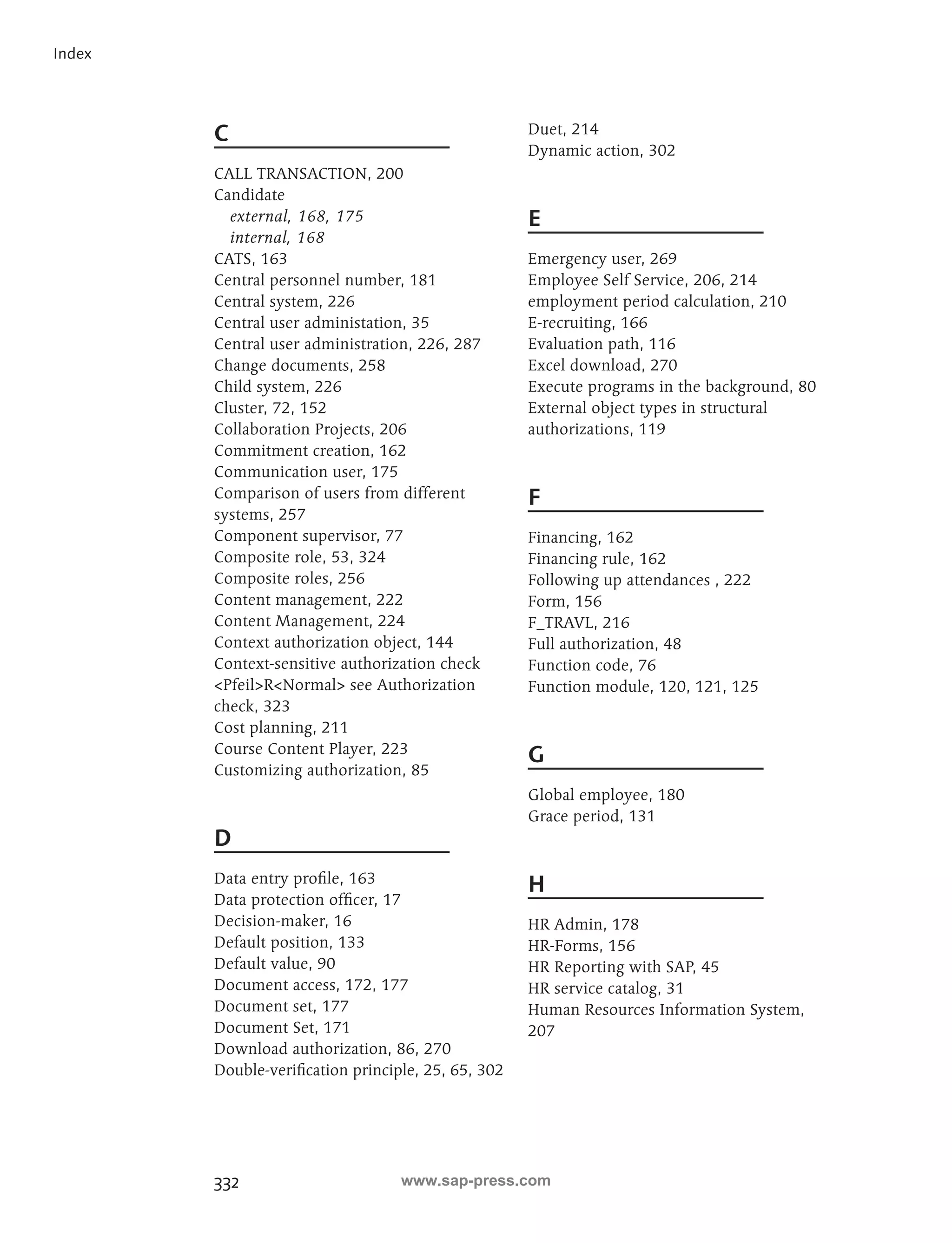 332 
Index 
C 
CALL TRANSACTION, 200 
Candidate 
external, 168, 175 
internal, 168 
CATS, 163 
Central personnel number, 181 
Central system, 226 
Central user administation, 35 
Central user administration, 226, 287 
Change documents, 258 
Child system, 226 
Cluster, 72, 152 
Collaboration Projects, 206 
Commitment creation, 162 
Communication user, 175 
Comparison of users from different 
systems, 257 
Component supervisor, 77 
Composite role, 53, 324 
Composite roles, 256 
Content management, 222 
Content Management, 224 
Context authorization object, 144 
Context-sensitive authorization check 
PfeilRNormal see Authorization 
check, 323 
Cost planning, 211 
Course Content Player, 223 
Customizing authorization, 85 
D 
Data entry profile, 163 
Data protection officer, 17 
Decision-maker, 16 
Default position, 133 
Default value, 90 
Document access, 172, 177 
Document set, 177 
Document Set, 171 
Download authorization, 86, 270 
Double-verification principle, 25, 65, 302 
Duet, 214 
Dynamic action, 302 
E 
Emergency user, 269 
Employee Self Service, 206, 214 
employment period calculation, 210 
E-recruiting, 166 
Evaluation path, 116 
Excel download, 270 
Execute programs in the background, 80 
External object types in structural 
authorizations, 119 
F 
Financing, 162 
Financing rule, 162 
Following up attendances , 222 
Form, 156 
F_TRAVL, 216 
Full authorization, 48 
Function code, 76 
Function module, 120, 121, 125 
G 
Global employee, 180 
Grace period, 131 
H 
HR Admin, 178 
HR-Forms, 156 
HR Reporting with SAP, 45 
HR service catalog, 31 
Human Resources Information System, 
207 
www.sap-press.com 
 