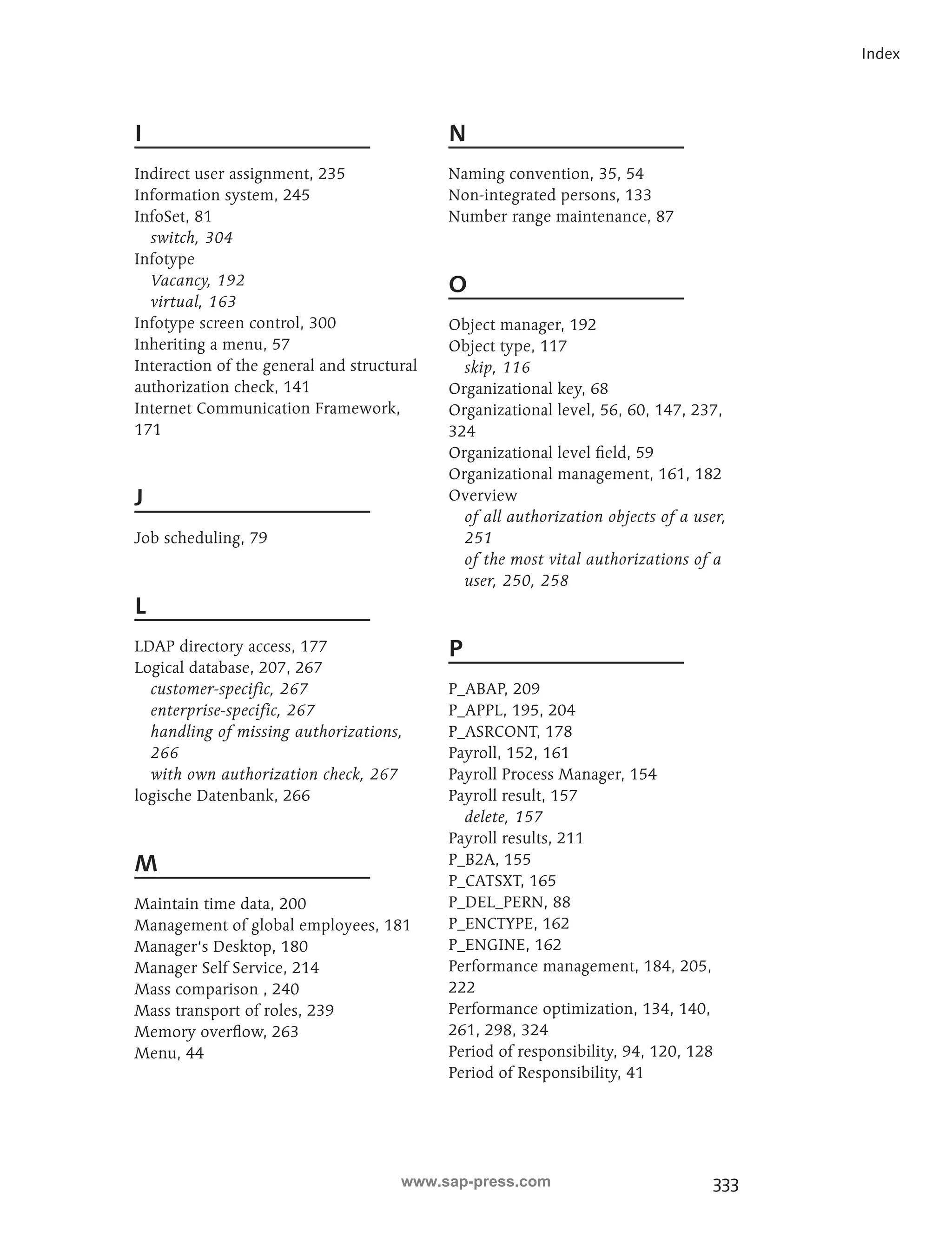 333 
Index 
I 
Indirect user assignment, 235 
Information system, 245 
InfoSet, 81 
switch, 304 
Infotype 
Vacancy, 192 
virtual, 163 
Infotype screen control, 300 
Inheriting a menu, 57 
Interaction of the general and structural 
authorization check, 141 
Internet Communication Framework, 
171 
J 
Job scheduling, 79 
L 
LDAP directory access, 177 
Logical database, 207, 267 
customer-specific, 267 
enterprise-specific, 267 
handling of missing authorizations, 
266 
with own authorization check, 267 
logische Datenbank, 266 
M 
Maintain time data, 200 
Management of global employees, 181 
Manager‘s Desktop, 180 
Manager Self Service, 214 
Mass comparison , 240 
Mass transport of roles, 239 
Memory overflow, 263 
Menu, 44 
N 
Naming convention, 35, 54 
Non-integrated persons, 133 
Number range maintenance, 87 
O 
Object manager, 192 
Object type, 117 
skip, 116 
Organizational key, 68 
Organizational level, 56, 60, 147, 237, 
324 
Organizational level field, 59 
Organizational management, 161, 182 
Overview 
of all authorization objects of a user, 
251 
of the most vital authorizations of a 
user, 250, 258 
P 
P_ABAP, 209 
P_APPL, 195, 204 
P_ASRCONT, 178 
Payroll, 152, 161 
Payroll Process Manager, 154 
Payroll result, 157 
delete, 157 
Payroll results, 211 
P_B2A, 155 
P_CATSXT, 165 
P_DEL_PERN, 88 
P_ENCTYPE, 162 
P_ENGINE, 162 
Performance management, 184, 205, 
222 
Performance optimization, 134, 140, 
261, 298, 324 
Period of responsibility, 94, 120, 128 
Period of Responsibility, 41 
www.sap-press.com 
 