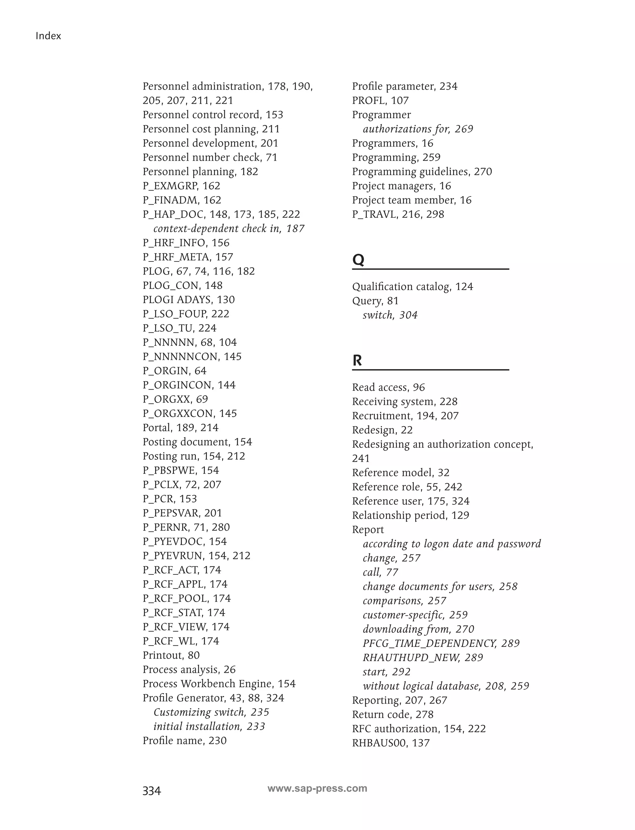 334 
Index 
Personnel administration, 178, 190, 
205, 207, 211, 221 
Personnel control record, 153 
Personnel cost planning, 211 
Personnel development, 201 
Personnel number check, 71 
Personnel planning, 182 
P_EXMGRP, 162 
P_FINADM, 162 
P_HAP_DOC, 148, 173, 185, 222 
context-dependent check in, 187 
P_HRF_INFO, 156 
P_HRF_META, 157 
PLOG, 67, 74, 116, 182 
PLOG_CON, 148 
PLOGI ADAYS, 130 
P_LSO_FOUP, 222 
P_LSO_TU, 224 
P_NNNNN, 68, 104 
P_NNNNNCON, 145 
P_ORGIN, 64 
P_ORGINCON, 144 
P_ORGXX, 69 
P_ORGXXCON, 145 
Portal, 189, 214 
Posting document, 154 
Posting run, 154, 212 
P_PBSPWE, 154 
P_PCLX, 72, 207 
P_PCR, 153 
P_PEPSVAR, 201 
P_PERNR, 71, 280 
P_PYEVDOC, 154 
P_PYEVRUN, 154, 212 
P_RCF_ACT, 174 
P_RCF_APPL, 174 
P_RCF_POOL, 174 
P_RCF_STAT, 174 
P_RCF_VIEW, 174 
P_RCF_WL, 174 
Printout, 80 
Process analysis, 26 
Process Workbench Engine, 154 
Profile Generator, 43, 88, 324 
Customizing switch, 235 
initial installation, 233 
Profile name, 230 
Profile parameter, 234 
PROFL, 107 
Programmer 
authorizations for, 269 
Programmers, 16 
Programming, 259 
Programming guidelines, 270 
Project managers, 16 
Project team member, 16 
P_TRAVL, 216, 298 
Q 
Qualification catalog, 124 
Query, 81 
switch, 304 
R 
Read access, 96 
Receiving system, 228 
Recruitment, 194, 207 
Redesign, 22 
Redesigning an authorization concept, 
241 
Reference model, 32 
Reference role, 55, 242 
Reference user, 175, 324 
Relationship period, 129 
Report 
according to logon date and password 
change, 257 
call, 77 
change documents for users, 258 
comparisons, 257 
customer-specific, 259 
downloading from, 270 
PFCG_TIME_DEPENDENCY, 289 
RHAUTHUPD_NEW, 289 
start, 292 
without logical database, 208, 259 
Reporting, 207, 267 
Return code, 278 
RFC authorization, 154, 222 
RHBAUS00, 137 
www.sap-press.com 
 