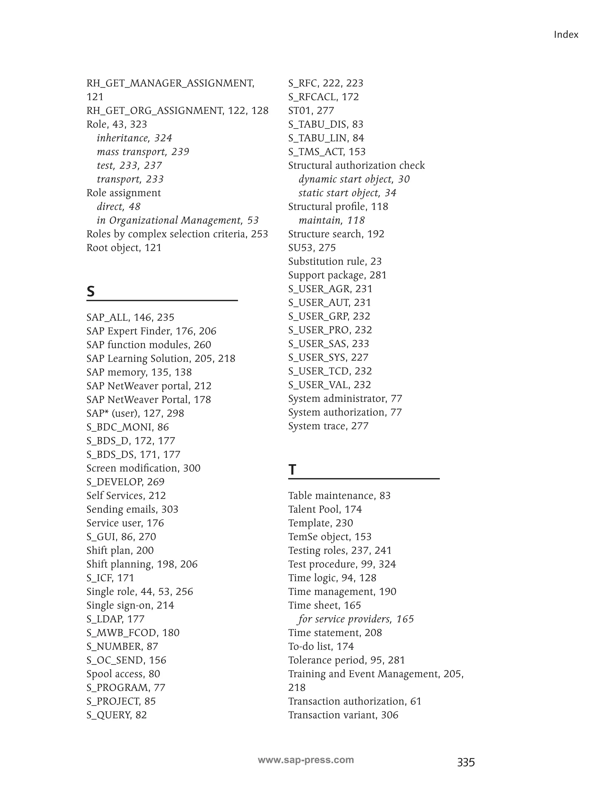 335 
Index 
RH_GET_MANAGER_ASSIGNMENT, 
121 
RH_GET_ORG_ASSIGNMENT, 122, 128 
Role, 43, 323 
inheritance, 324 
mass transport, 239 
test, 233, 237 
transport, 233 
Role assignment 
direct, 48 
in Organizational Management, 53 
Roles by complex selection criteria, 253 
Root object, 121 
S 
SAP_ALL, 146, 235 
SAP Expert Finder, 176, 206 
SAP function modules, 260 
SAP Learning Solution, 205, 218 
SAP memory, 135, 138 
SAP NetWeaver portal, 212 
SAP NetWeaver Portal, 178 
SAP* (user), 127, 298 
S_BDC_MONI, 86 
S_BDS_D, 172, 177 
S_BDS_DS, 171, 177 
Screen modification, 300 
S_DEVELOP, 269 
Self Services, 212 
Sending emails, 303 
Service user, 176 
S_GUI, 86, 270 
Shift plan, 200 
Shift planning, 198, 206 
S_ICF, 171 
Single role, 44, 53, 256 
Single sign-on, 214 
S_LDAP, 177 
S_MWB_FCOD, 180 
S_NUMBER, 87 
S_OC_SEND, 156 
Spool access, 80 
S_PROGRAM, 77 
S_PROJECT, 85 
S_QUERY, 82 
S_RFC, 222, 223 
S_RFCACL, 172 
ST01, 277 
S_TABU_DIS, 83 
S_TABU_LIN, 84 
S_TMS_ACT, 153 
Structural authorization check 
dynamic start object, 30 
static start object, 34 
Structural profile, 118 
maintain, 118 
Structure search, 192 
SU53, 275 
Substitution rule, 23 
Support package, 281 
S_USER_AGR, 231 
S_USER_AUT, 231 
S_USER_GRP, 232 
S_USER_PRO, 232 
S_USER_SAS, 233 
S_USER_SYS, 227 
S_USER_TCD, 232 
S_USER_VAL, 232 
System administrator, 77 
System authorization, 77 
System trace, 277 
T 
Table maintenance, 83 
Talent Pool, 174 
Template, 230 
TemSe object, 153 
Testing roles, 237, 241 
Test procedure, 99, 324 
Time logic, 94, 128 
Time management, 190 
Time sheet, 165 
for service providers, 165 
Time statement, 208 
To-do list, 174 
Tolerance period, 95, 281 
Training and Event Management, 205, 
218 
Transaction authorization, 61 
Transaction variant, 306 
www.sap-press.com 
 