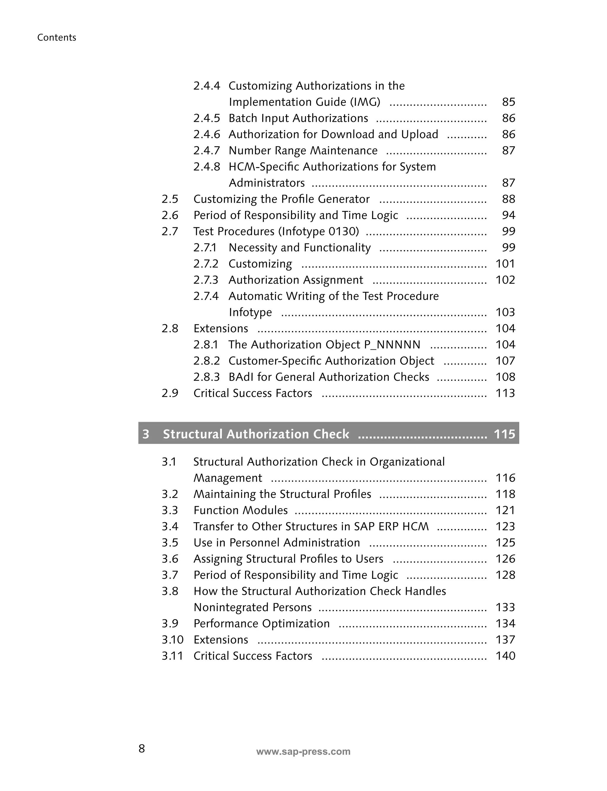 8 
Contents 
2.4.4 Customizing Authorizations in the 
Implementation Guide (IMG) ............................. 85 
2.4.5 Batch Input Authorizations ................................. 86 
2.4.6 Authorization for Download and Upload ............ 86 
2.4.7 Number Range Maintenance .............................. 87 
2.4.8 HCM-Specifi c Authorizations for System 
Administrators .................................................... 87 
2.5 Customizing the Profi le Generator ................................ 88 
2.6 Period of Responsibility and Time Logic ........................ 94 
2.7 Test Procedures (Infotype 0130) .................................... 99 
2.7.1 Necessity and Functionality ................................ 99 
2.7.2 Customizing ....................................................... 101 
2.7.3 Authorization Assignment .................................. 102 
2.7.4 Automatic Writing of the Test Procedure 
Infotype ............................................................. 103 
2.8 Extensions .................................................................... 104 
2.8.1 The Authorization Object P_NNNNN ................. 104 
2.8.2 Customer-Specifi c Authorization Object ............. 107 
2.8.3 BAdI for General Authorization Checks ............... 108 
2.9 Critical Success Factors ................................................. 113 
3 Structural Authorization Check ................................... 115 
3.1 Structural Authorization Check in Organizational 
Management ................................................................ 116 
3.2 Maintaining the Structural Profi les ................................ 118 
3.3 Function Modules ......................................................... 121 
3.4 Transfer to Other Structures in SAP ERP HCM ............... 123 
3.5 Use in Personnel Administration ................................... 125 
3.6 Assigning Structural Profi les to Users ............................ 126 
3.7 Period of Responsibility and Time Logic ........................ 128 
3.8 How the Structural Authorization Check Handles 
Nonintegrated Persons .................................................. 133 
3.9 Performance Optimization ............................................ 134 
3.10 Extensions .................................................................... 137 
3.11 Critical Success Factors ................................................. 140 
www.sap-press.com 
 