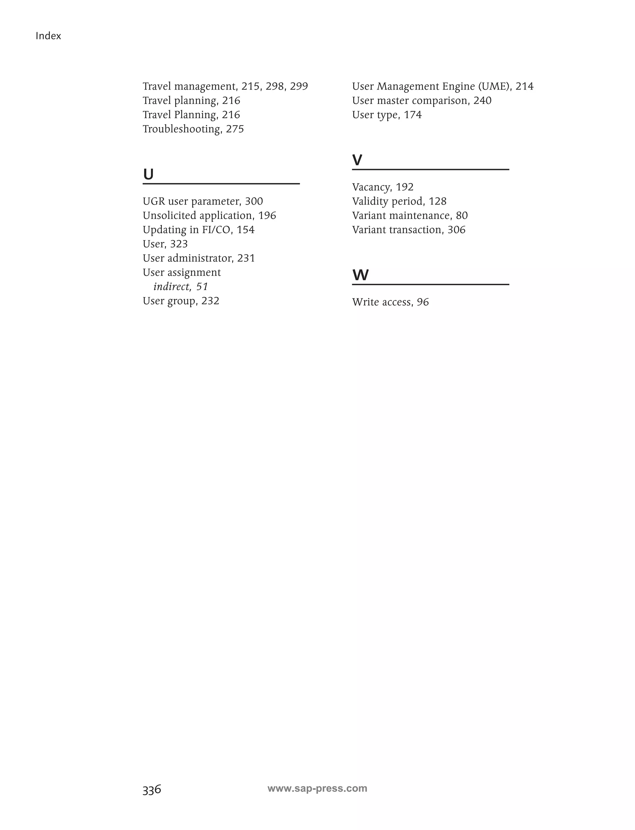 336 
Index 
Travel management, 215, 298, 299 
Travel planning, 216 
Travel Planning, 216 
Troubleshooting, 275 
U 
UGR user parameter, 300 
Unsolicited application, 196 
Updating in FI/CO, 154 
User, 323 
User administrator, 231 
User assignment 
indirect, 51 
User group, 232 
User Management Engine (UME), 214 
User master comparison, 240 
User type, 174 
V 
Vacancy, 192 
Validity period, 128 
Variant maintenance, 80 
Variant transaction, 306 
W 
Write access, 96 
www.sap-press.com 
