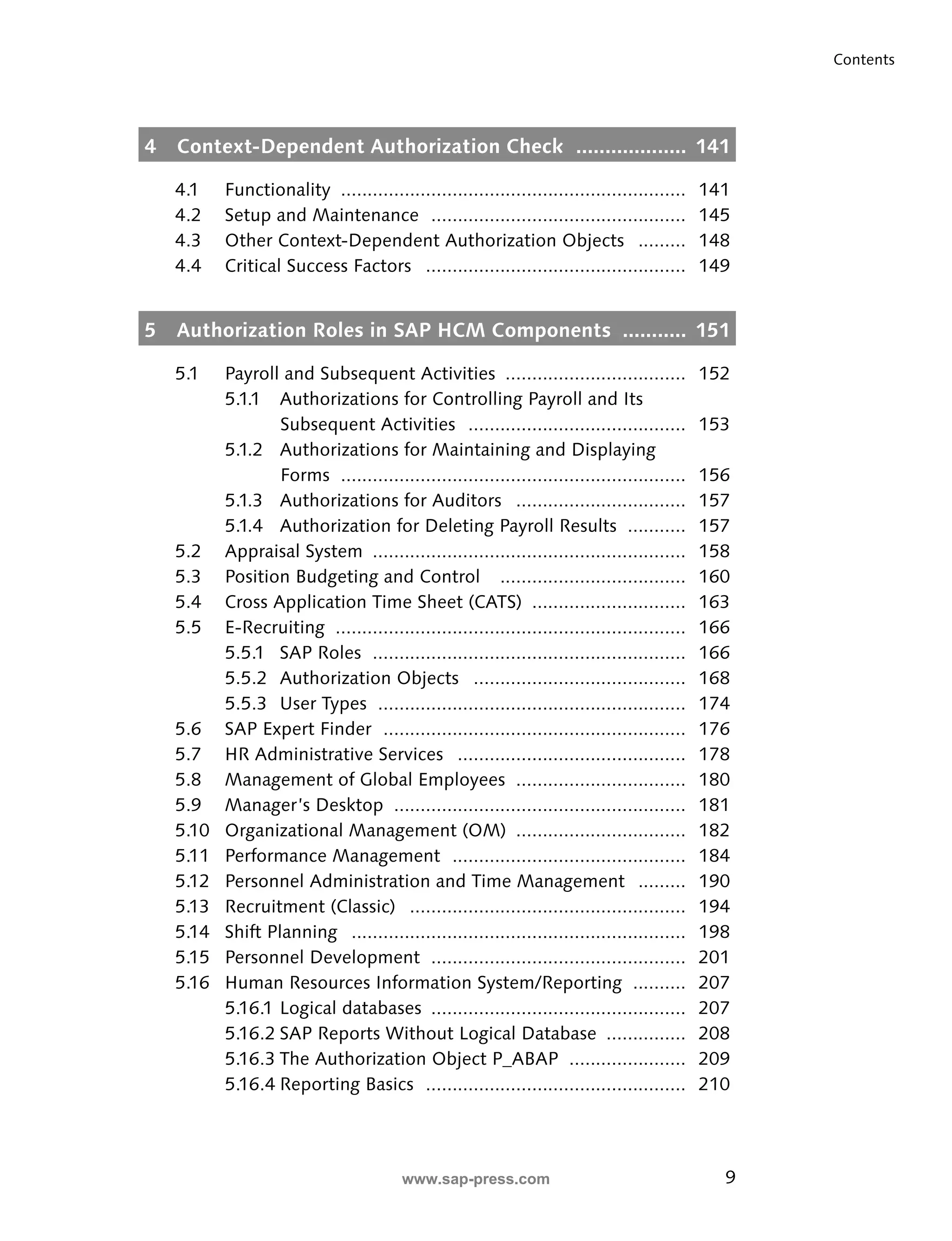 9 
Contents 
4 Context-Dependent Authorization Check ................... 141 
4.1 Functionality ................................................................. 141 
4.2 Setup and Maintenance ................................................ 145 
4.3 Other Context-Dependent Authorization Objects ......... 148 
4.4 Critical Success Factors ................................................. 149 
5 Authorization Roles in SAP HCM Components ........... 151 
5.1 Payroll and Subsequent Activities .................................. 152 
5.1.1 Authorizations for Controlling Payroll and Its 
Subsequent Activities ......................................... 153 
5.1.2 Authorizations for Maintaining and Displaying 
Forms ................................................................. 156 
5.1.3 Authorizations for Auditors ................................ 157 
5.1.4 Authorization for Deleting Payroll Results ........... 157 
5.2 Appraisal System ........................................................... 158 
5.3 Position Budgeting and Control ................................... 160 
5.4 Cross Application Time Sheet (CATS) ............................. 163 
5.5 E-Recruiting .................................................................. 166 
5.5.1 SAP Roles ........................................................... 166 
5.5.2 Authorization Objects ........................................ 168 
5.5.3 User Types .......................................................... 174 
5.6 SAP Expert Finder ......................................................... 176 
5.7 HR Administrative Services ........................................... 178 
5.8 Management of Global Employees ................................ 180 
5.9 Manager’s Desktop ....................................................... 181 
5.10 Organizational Management (OM) ................................ 182 
5.11 Performance Management ............................................ 184 
5.12 Personnel Administration and Time Management ......... 190 
5.13 Recruitment (Classic) .................................................... 194 
5.14 Shift Planning ............................................................... 198 
5.15 Personnel Development ................................................ 201 
5.16 Human Resources Information System/Reporting .......... 207 
5.16.1 Logical databases ................................................ 207 
5.16.2 SAP Reports Without Logical Database ............... 208 
5.16.3 The Authorization Object P_ABAP ...................... 209 
5.16.4 Reporting Basics ................................................. 210 
www.sap-press.com 
 