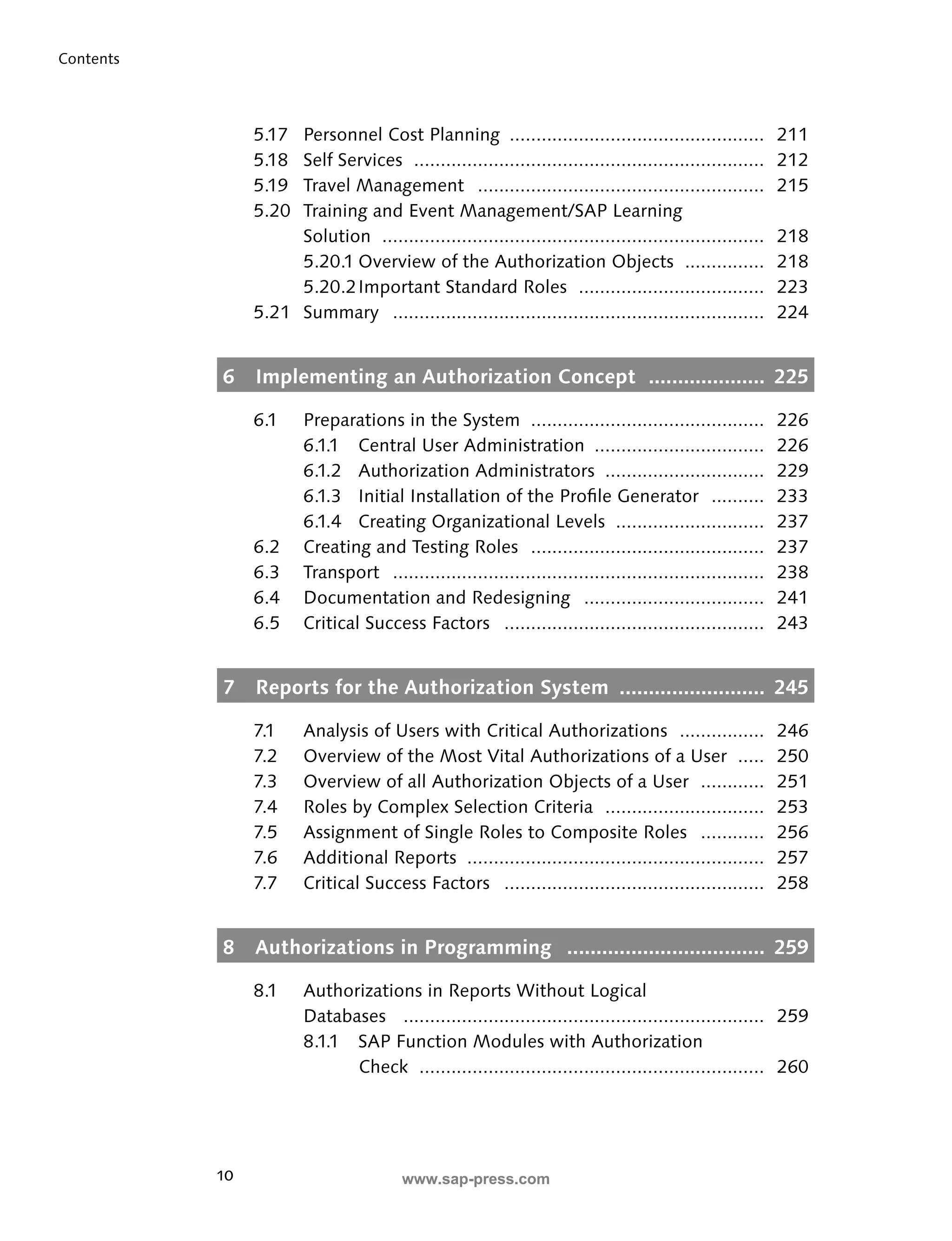 10 
Contents 
5.17 Personnel Cost Planning ................................................ 211 
5.18 Self Services .................................................................. 212 
5.19 Travel Management ...................................................... 215 
5.20 Training and Event Management/SAP Learning 
Solution ........................................................................ 218 
5.20.1 Overview of the Authorization Objects ............... 218 
5.20.2 Important Standard Roles ................................... 223 
5.21 Summary ...................................................................... 224 
6 Implementing an Authorization Concept .................... 225 
6.1 Preparations in the System ............................................ 226 
6.1.1 Central User Administration ................................ 226 
6.1.2 Authorization Administrators .............................. 229 
6.1.3 Initial Installation of the Profi le Generator .......... 233 
6.1.4 Creating Organizational Levels ............................ 237 
6.2 Creating and Testing Roles ............................................ 237 
6.3 Transport ...................................................................... 238 
6.4 Documentation and Redesigning .................................. 241 
6.5 Critical Success Factors ................................................. 243 
7 Reports for the Authorization System ......................... 245 
7.1 Analysis of Users with Critical Authorizations ................ 246 
7.2 Overview of the Most Vital Authorizations of a User ..... 250 
7.3 Overview of all Authorization Objects of a User ............ 251 
7.4 Roles by Complex Selection Criteria .............................. 253 
7.5 Assignment of Single Roles to Composite Roles ............ 256 
7.6 Additional Reports ........................................................ 257 
7.7 Critical Success Factors ................................................. 258 
8 Authorizations in Programming .................................. 259 
8.1 Authorizations in Reports Without Logical 
Databases .................................................................... 259 
8.1.1 SAP Function Modules with Authorization 
Check ................................................................. 260 
www.sap-press.com 
 