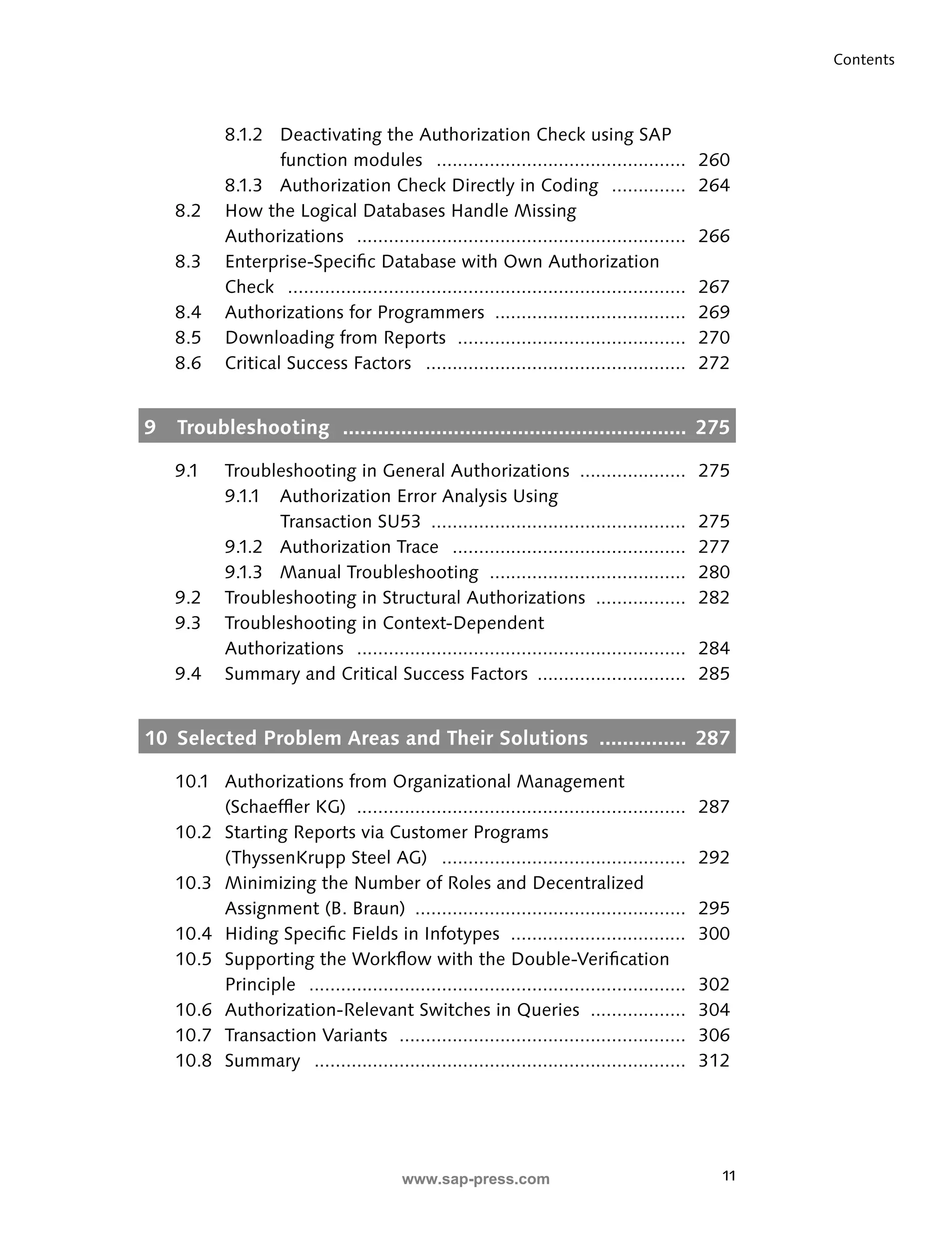 11 
Contents 
8.1.2 Deactivating the Authorization Check using SAP 
function modules ............................................... 260 
8.1.3 Authorization Check Directly in Coding .............. 264 
8.2 How the Logical Databases Handle Missing 
Authorizations .............................................................. 266 
8.3 Enterprise-Specifi c Database with Own Authorization 
Check ........................................................................... 267 
8.4 Authorizations for Programmers .................................... 269 
8.5 Downloading from Reports ........................................... 270 
8.6 Critical Success Factors ................................................. 272 
9 Troubleshooting ........................................................... 275 
9.1 Troubleshooting in General Authorizations .................... 275 
9.1.1 Authorization Error Analysis Using 
Transaction SU53 ................................................ 275 
9.1.2 Authorization Trace ............................................ 277 
9.1.3 Manual Troubleshooting ..................................... 280 
9.2 Troubleshooting in Structural Authorizations ................. 282 
9.3 Troubleshooting in Context-Dependent 
Authorizations .............................................................. 284 
9.4 Summary and Critical Success Factors ............................ 285 
10 Selected Problem Areas and Their Solutions ............... 287 
10.1 Authorizations from Organizational Management 
(Schaeffl er KG) .............................................................. 287 
10.2 Starting Reports via Customer Programs 
(ThyssenKrupp Steel AG) .............................................. 292 
10.3 Minimizing the Number of Roles and Decentralized 
Assignment (B. Braun) ................................................... 295 
10.4 Hiding Specifi c Fields in Infotypes ................................. 300 
10.5 Supporting the Workfl ow with the Double-Verifi cation 
Principle ....................................................................... 302 
10.6 Authorization-Relevant Switches in Queries .................. 304 
10.7 Transaction Variants ...................................................... 306 
10.8 Summary ...................................................................... 312 
www.sap-press.com 
 