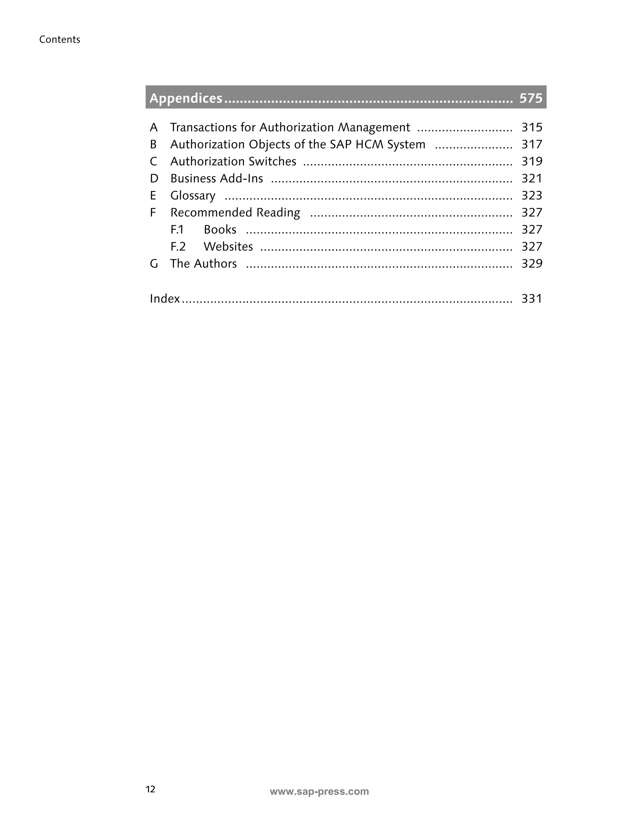 12 
Contents 
Appendices .......................................................................... 575 
A Transactions for Authorization Management ........................... 315 
B Authorization Objects of the SAP HCM System ...................... 317 
C Authorization Switches ........................................................... 319 
D Business Add-Ins .................................................................... 321 
E Glossary ................................................................................. 323 
F Recommended Reading ......................................................... 327 
F.1 Books ........................................................................... 327 
F.2 Websites ....................................................................... 327 
G The Authors ........................................................................... 329 
Index ............................................................................................. 331 
www.sap-press.com 
 