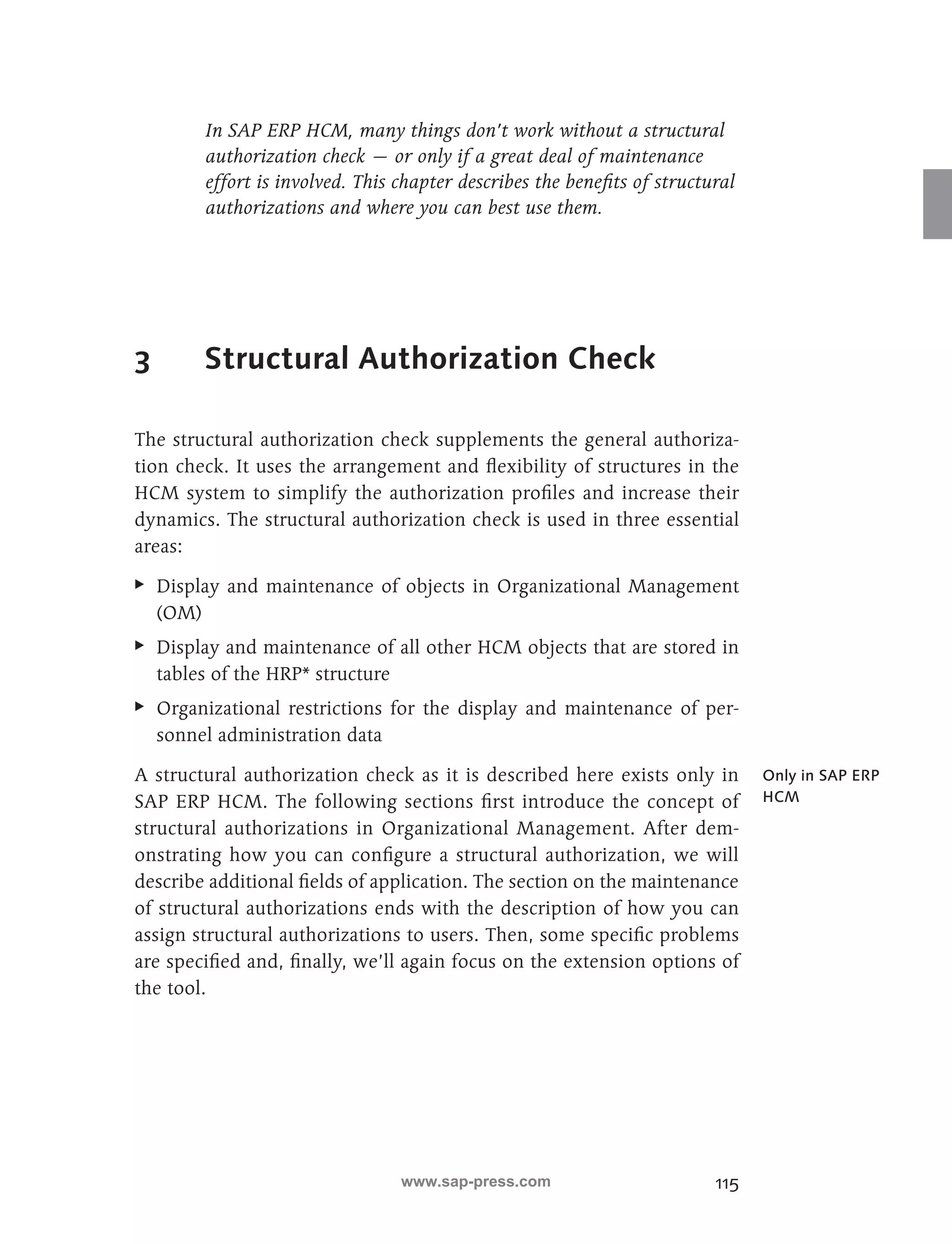 In SAP ERP HCM, many things don’t work without a structural 
authorization check — or only if a great deal of maintenance 
effort is involved. This chapter describes the benefits of structural 
authorizations and where you can best use them. 
115 
3 Structural Authorization Check 
The structural authorization check supplements the general authoriza-tion 
check. It uses the arrangement and flexibility of structures in the 
HCM system to simplify the authorization profiles and increase their 
dynamics. The structural authorization check is used in three essential 
areas: 
EE Display and maintenance of objects in Organizational Management 
(OM) 
EE Display and maintenance of all other HCM objects that are stored in 
tables of the HRP* structure 
EE Organizational restrictions for the display and maintenance of per-sonnel 
administration data 
A structural authorization check as it is described here exists only in 
SAP ERP HCM. The following sections first introduce the concept of 
structural authorizations in Organizational Management. After dem-onstrating 
how you can configure a structural authorization, we will 
describe additional fields of application. The section on the maintenance 
of structural authorizations ends with the description of how you can 
assign structural authorizations to users. Then, some specific problems 
are specified and, finally, we’ll again focus on the extension options of 
the tool. 
Only in SAP ERP 
HCM 
www.sap-press.com 
 