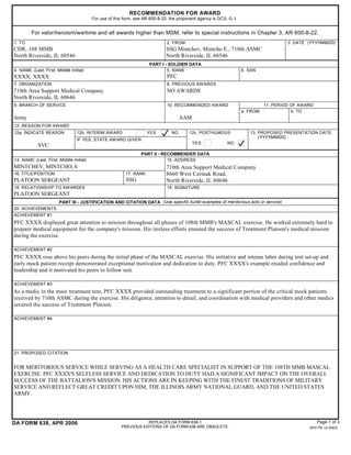 RECOMMENDATION FOR AWARD
                                         For use of this form, see AR 600-8-22; the proponent agency is DCS, G-1.


         For valor/heroism/wartime and all awards higher than MSM, refer to special instructions in Chapter 3, AR 600-8-22.
1. TO                                                                         2. FROM                                                  3. DATE (YYYYMMDD)
CDR, 108 MMB                                                                 SSG Mintchev, Mintcho E., 710th ASMC
North Riverside, IL 60546                                                    North Riverside, IL 60546
                                                                     PART I - SOLDIER DATA
4. NAME (Last, First, Middle Initial)                                        5. RANK                                6. SSN
XXXX, XXXX                                                                    PFC
7. ORGANIZATION                                                               8. PREVIOUS AWARDS
710th Area Support Medical Company                                            NO AWARDS
North Riverside, IL 60646
9. BRANCH OF SERVICE                                                          10. RECOMMENDED AWARD                           11. PERIOD OF AWARD
                                                                                                                    a. FROM              b. TO
Army                                                                                 AAM
12. REASON FOR AWARD
12a. INDICATE REASON             12b. INTERIM AWARD                 YES         NO       12c. POSTHUMOUS               13. PROPOSED PRESENTATION DATE
                                                                                                                           (YYYYMMDD)
                                 IF YES, STATE AW ARD GIVEN
                                                                                           YES              NO
            SVC
                                                                 PART II - RECOMMENDER DATA
14. NAME (Last, First, Middle Initial)                                       15. ADDRESS
MINTCHEV, MINTCHO, E                                                         710th Area Support Medical Company
16. TITLE/POSITION                                       17. RANK            8660 West Cermak Road,
PLATOON SERGEANT                                         SSG                 North Riverside, IL 60646
18. RELATIONSHIP TO AWARDEE                                                   19. SIGNATURE
PLATOON SERGEANT
                       PART III - JUSTIFICATION AND CITATION DATA (Use specific bullet examples of meritorious acts or service)
20. ACHIEVEMENTS
ACHIEVEMENT #1
PFC XXXX displayed great attention to mission throughout all phases of 108th MMB's MASCAL exercise. He worked extremely hard to
prepare medical equipment for the company's mission. His tireless efforts ensured the success of Treatment Platoon's medical mission
during the exercise.

ACHIEVEMENT #2
PFC XXXX rose above his peers during the initial phase of the MASCAL exercise. His initiative and intense labor during tent set-up and
early mock patient receipt demonstrated exceptional motivation and dedication to duty. PFC XXXX's example exuded confidence and
leadership and it motivated his peers to follow suit.

ACHIEVEMENT #3
As a medic in the main treatment tent, PFC XXXX provided outstanding treatment to a significant portion of the critical mock patients
received by 710th ASMC during the exercise. His diligence, attention to detail, and coordination with medical providers and other medics
secured the success of Treatment Platoon.

ACHIEVEMENT #4




21. PROPOSED CITATION


FOR MERITORIOUS SERVICE WHILE SERVING AS A HEALTH CARE SPECIALIST IN SUPPORT OF THE 108TH MMB MASCAL
EXERCISE. PFC XXXX'S SELFLESS SERVICE AND DEDICATION TO DUTY HAD A SIGNIFICANT IMPACT ON THE OVERALL
SUCCESS OF THE BATTALION'S MISSION. HIS ACTIONS ARE IN KEEPING WITH THE FINEST TRADITIONS OF MILITARY
SERVICE AND REFLECT GREAT CREDIT UPON HIM, THE ILLINOIS ARMY NATIONAL GUARD, AND THE UNITED STATES
ARMY.




DA FORM 638, APR 2006                                             REPLACES DA FORM 638-1.                                                           Page 1 of 3
                                                       PREVIOUS EDITIONS OF DA FORM 638 ARE OBSOLETE.                                          APD PE v3.00ES
 