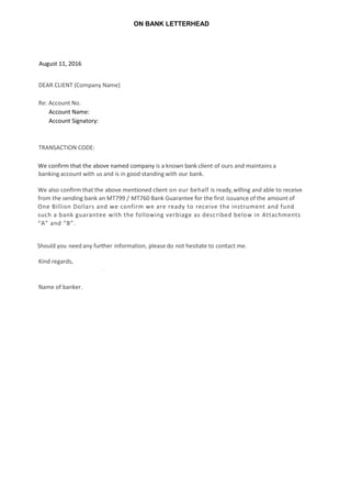 ON BANK LETTERHEAD
August 11, 2016
DEAR CLIENT (Company Name)
Re: Account No.
Account Name:
Account Signatory:
TRANSACTION CODE:
We confirm that the above named company is a known bank client of ours and maintains a
banking account with us and is in good standing with our bank.
We also confirm that the above mentioned client on our behalf is ready,willing and able to receive
from the sending bank an MT799 / MT760 Bank Guarantee for the first issuance of the amount of
One Billion Dollars and we confirm we are ready to receive the instrument and fund
such a bank guarantee with the following verbiage as described below in Attachments
“A” and “B”.
Should you need any further information, please do not hesitate to contact me.
Kind regards,
Name of banker.
.
 