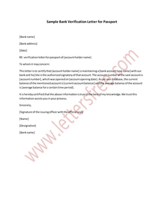 Sample Bank Verification Letter for Passport
[Bankname]
[Bankaddress]
[Date]
RE: verificationletterforpassportof [accountholdername]
To whomit mayconcern:
Thisletteristo certifythat[accountholdername] ismaintaininga[bankaccounttype name] withour
bankand he/she isthe authorizedsignatoryof thataccount.The account numberof the said accountis
[accountnumber],whichwasopenedon[accountopeningdate].Asperourdatabase,the current
balance of the mentionedaccountis[currentaccountbalance] andthe average balance of the account
is[average balance fora certaintime period].
It isherebycertifiedthatthe above informationistrue tothe bestof my knowledge.We trustthis
informationassistsyouinyourprocess.
Sincerely,
[Signature of the issuingofficerwiththe official seal]
[Name]
[Designation]
[Bankname]
 