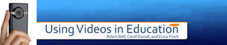 Using Videos in Education
           Adam Bell, Carol Duvall, and Erica Finch
 