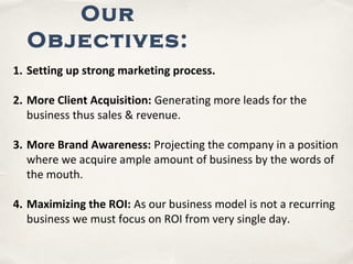 Our
Objectives:
1. Setting up strong marketing process.
2. More Client Acquisition: Generating more leads for the
business thus sales & revenue.
3. More Brand Awareness: Projecting the company in a position
where we acquire ample amount of business by the words of
the mouth.
4. Maximizing the ROI: As our business model is not a recurring
business we must focus on ROI from very single day.
 