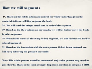 .
How we will segment :
1st
. Based on the call to action and content forwhich visitorhas given the
contact details we will first segment the lead.
2nd
. We will send the unique email sets to each of the segment.
3rd
. Based on the theiractions on ouremails, we will be furthermove the leads
in othersegments.
4th
. When leads comes at the ready to buy segment, we will transferthe lead to
sales department.
5th
. Based on the interaction with the sales person, if deal is not matured, we
will keep following the prospect on emails.
Note: This whole process would be automated, only sales persons may need to
give theirfeedback in the form of single drop down question in integrated CRM.
 