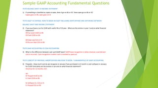 Sample GAAP Accounting Fundamental Questions
TESTS BALANCE SHEET VS INCOME STATEMENT
1) If something is classified as capex vs opex, does it go on BS or IS? Does opex go on BS or IS?
Capex goes on BS, opex goes on IS
TESTS ASSET VS EXPENSE, HOW TO BOOK AN ASSET INCLUDING DEPR EXPENSE AND DIFFERENCE BETWEEN
BALANCE SHEET AND INCOME STATEMENT
2) If you purchase a car for $100 with useful life of 10 year. What are the entries in year 1 and on what financial
statement?
DR Car asset $100 on BS
CR Cash $100 on BS
DR Depr exp $10 on IS
CR Accum Depr $10 on BS
TESTS GAAP ACCOUNTING VS CASH ACCOUNTING
3) What is the difference between cash and GAAP basis? GAAP basis recognition is when revenue is earned and
cost is incurred. Cash recognition is when cash is received or paid out
TESTS CONCEPT OF PREPAIDS, AMORTIZATION AND HOW TO BOOK. FUNDAMENTALS OF GAAP ACCOUNTING
4) Prepaids – How much cost do we recognize in January if we purchased a 12 month in cash software in January
for $120? And what are the entries in Jan and on what financial statement?
Amortize for 12 months, $10
Jan
Dr Prepaid $120 on BS
Cr Cash $120 on BS
Dr Software Ex $10 on IS
Cr Prepaid $10 on BS
 