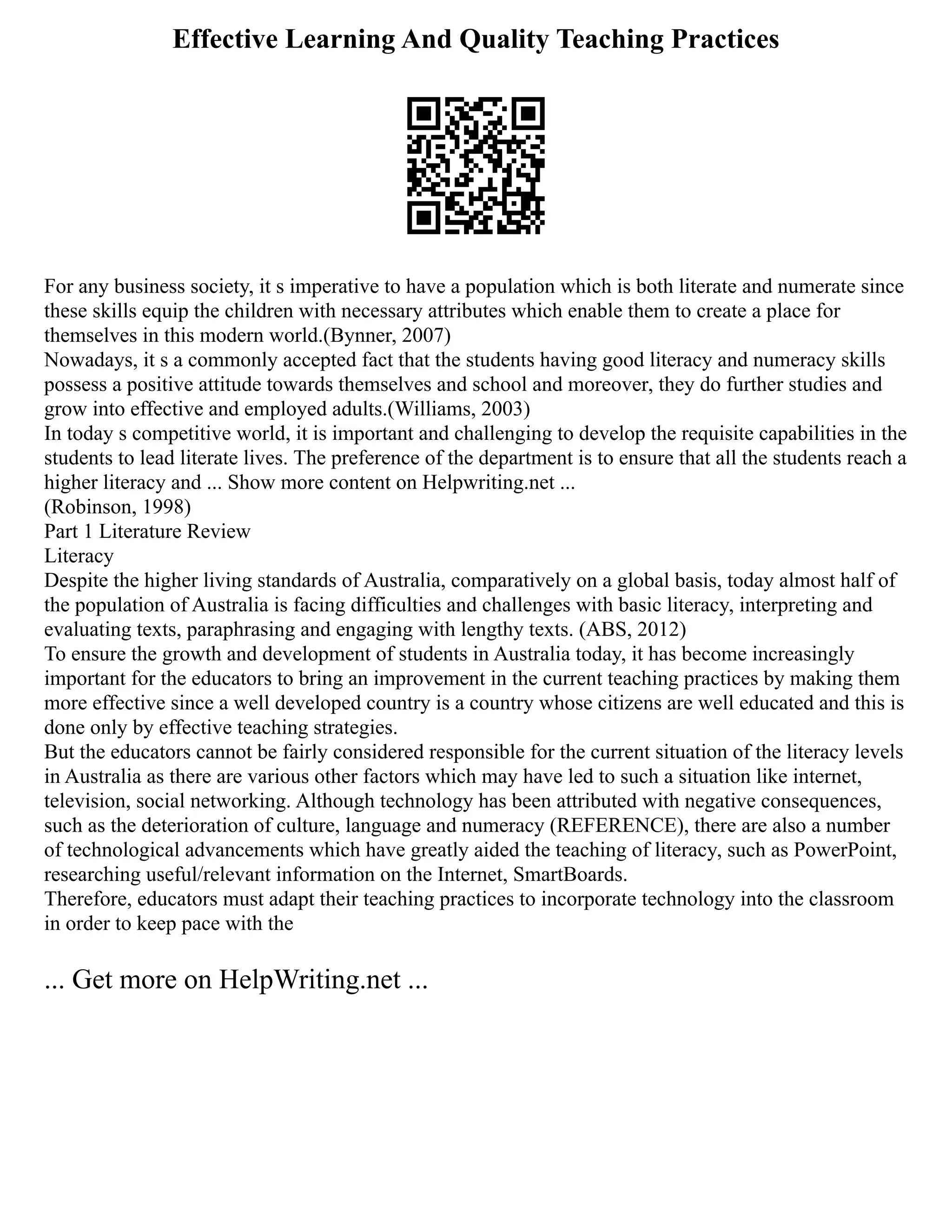 Effective Learning And Quality Teaching Practices
For any business society, it s imperative to have a population which is both literate and numerate since
these skills equip the children with necessary attributes which enable them to create a place for
themselves in this modern world.(Bynner, 2007)
Nowadays, it s a commonly accepted fact that the students having good literacy and numeracy skills
possess a positive attitude towards themselves and school and moreover, they do further studies and
grow into effective and employed adults.(Williams, 2003)
In today s competitive world, it is important and challenging to develop the requisite capabilities in the
students to lead literate lives. The preference of the department is to ensure that all the students reach a
higher literacy and ... Show more content on Helpwriting.net ...
(Robinson, 1998)
Part 1 Literature Review
Literacy
Despite the higher living standards of Australia, comparatively on a global basis, today almost half of
the population of Australia is facing difficulties and challenges with basic literacy, interpreting and
evaluating texts, paraphrasing and engaging with lengthy texts. (ABS, 2012)
To ensure the growth and development of students in Australia today, it has become increasingly
important for the educators to bring an improvement in the current teaching practices by making them
more effective since a well developed country is a country whose citizens are well educated and this is
done only by effective teaching strategies.
But the educators cannot be fairly considered responsible for the current situation of the literacy levels
in Australia as there are various other factors which may have led to such a situation like internet,
television, social networking. Although technology has been attributed with negative consequences,
such as the deterioration of culture, language and numeracy (REFERENCE), there are also a number
of technological advancements which have greatly aided the teaching of literacy, such as PowerPoint,
researching useful/relevant information on the Internet, SmartBoards.
Therefore, educators must adapt their teaching practices to incorporate technology into the classroom
in order to keep pace with the
... Get more on HelpWriting.net ...
 