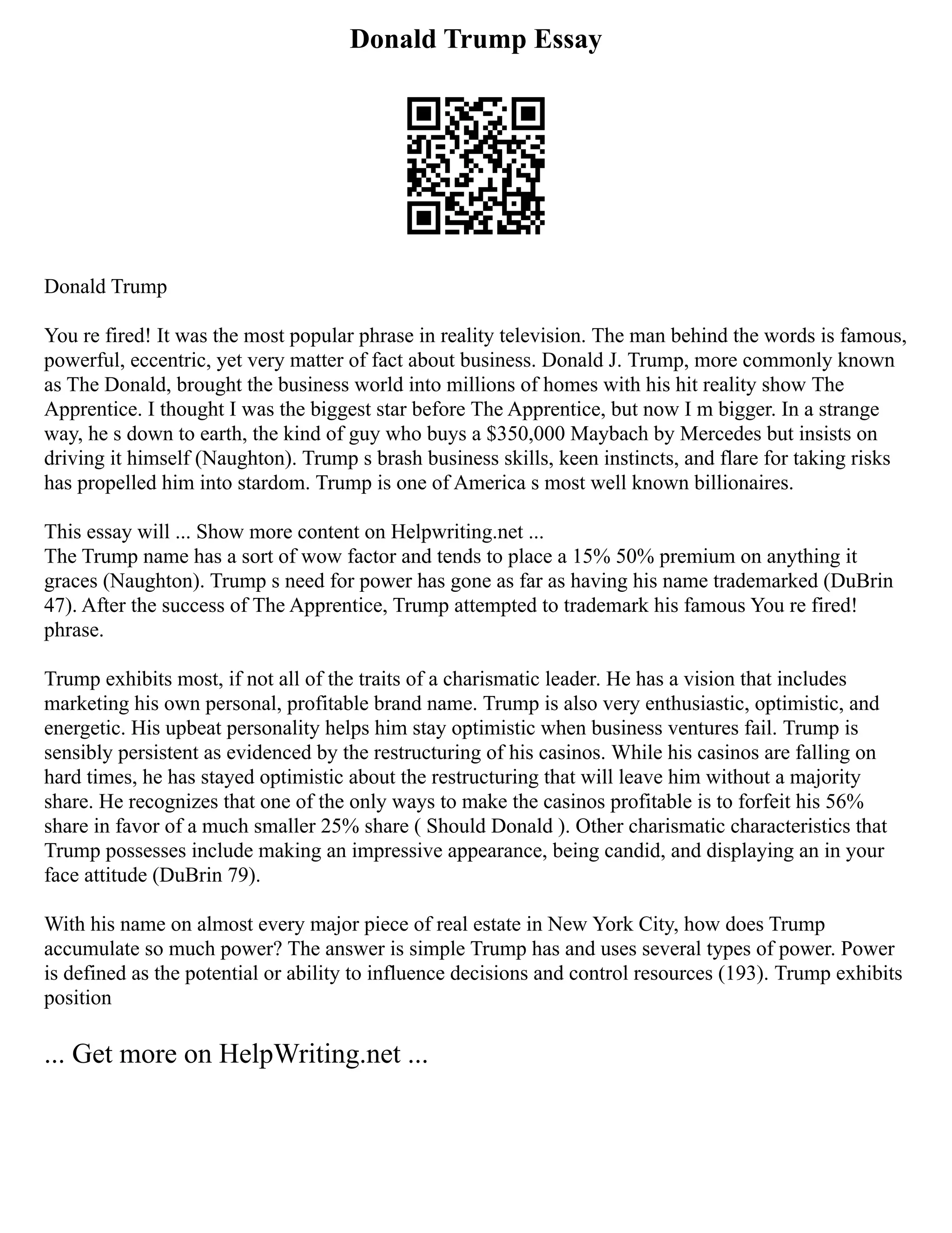Donald Trump Essay
Donald Trump
You re fired! It was the most popular phrase in reality television. The man behind the words is famous,
powerful, eccentric, yet very matter of fact about business. Donald J. Trump, more commonly known
as The Donald, brought the business world into millions of homes with his hit reality show The
Apprentice. I thought I was the biggest star before The Apprentice, but now I m bigger. In a strange
way, he s down to earth, the kind of guy who buys a $350,000 Maybach by Mercedes but insists on
driving it himself (Naughton). Trump s brash business skills, keen instincts, and flare for taking risks
has propelled him into stardom. Trump is one of America s most well known billionaires.
This essay will ... Show more content on Helpwriting.net ...
The Trump name has a sort of wow factor and tends to place a 15% 50% premium on anything it
graces (Naughton). Trump s need for power has gone as far as having his name trademarked (DuBrin
47). After the success of The Apprentice, Trump attempted to trademark his famous You re fired!
phrase.
Trump exhibits most, if not all of the traits of a charismatic leader. He has a vision that includes
marketing his own personal, profitable brand name. Trump is also very enthusiastic, optimistic, and
energetic. His upbeat personality helps him stay optimistic when business ventures fail. Trump is
sensibly persistent as evidenced by the restructuring of his casinos. While his casinos are falling on
hard times, he has stayed optimistic about the restructuring that will leave him without a majority
share. He recognizes that one of the only ways to make the casinos profitable is to forfeit his 56%
share in favor of a much smaller 25% share ( Should Donald ). Other charismatic characteristics that
Trump possesses include making an impressive appearance, being candid, and displaying an in your
face attitude (DuBrin 79).
With his name on almost every major piece of real estate in New York City, how does Trump
accumulate so much power? The answer is simple Trump has and uses several types of power. Power
is defined as the potential or ability to influence decisions and control resources (193). Trump exhibits
position
... Get more on HelpWriting.net ...
 