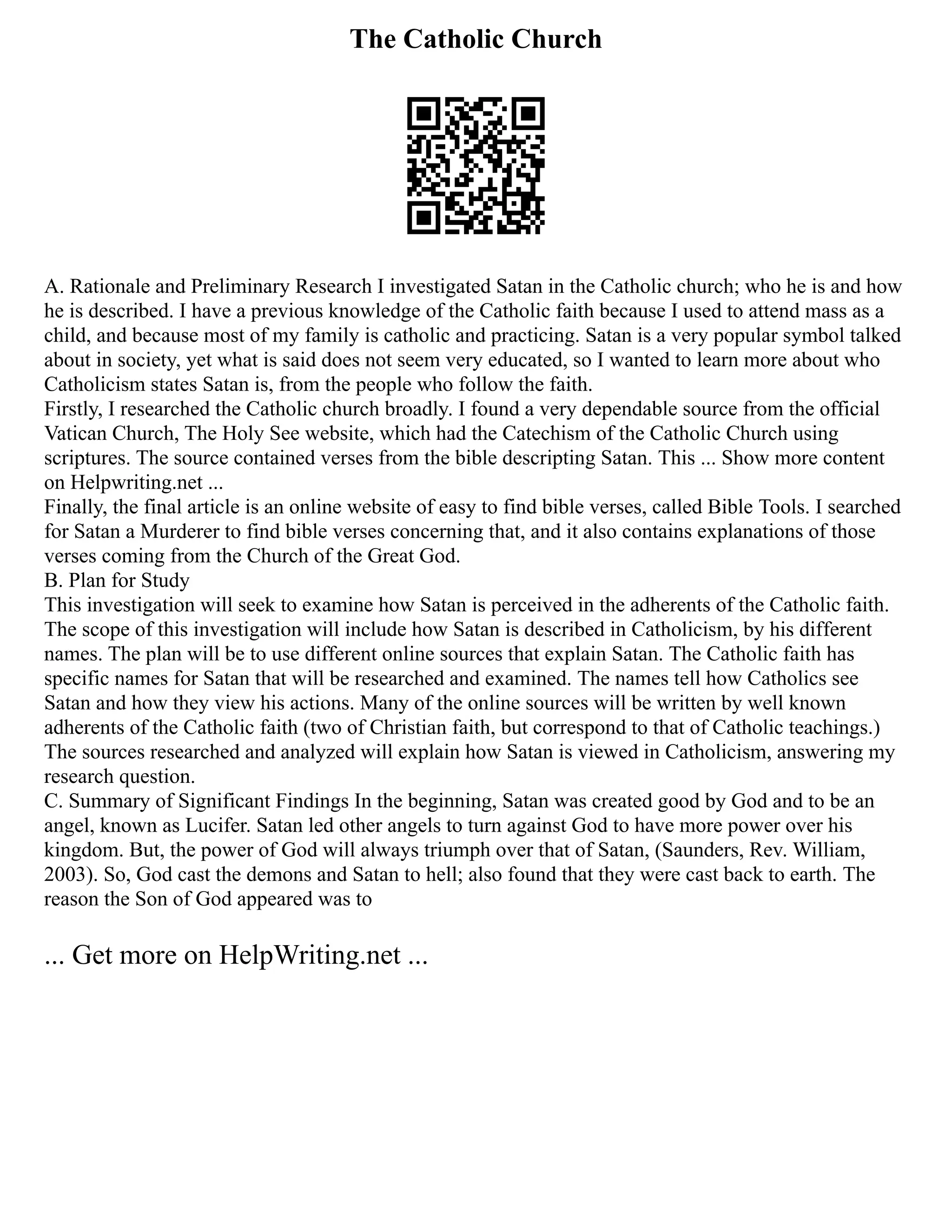 The Catholic Church
A. Rationale and Preliminary Research I investigated Satan in the Catholic church; who he is and how
he is described. I have a previous knowledge of the Catholic faith because I used to attend mass as a
child, and because most of my family is catholic and practicing. Satan is a very popular symbol talked
about in society, yet what is said does not seem very educated, so I wanted to learn more about who
Catholicism states Satan is, from the people who follow the faith.
Firstly, I researched the Catholic church broadly. I found a very dependable source from the official
Vatican Church, The Holy See website, which had the Catechism of the Catholic Church using
scriptures. The source contained verses from the bible descripting Satan. This ... Show more content
on Helpwriting.net ...
Finally, the final article is an online website of easy to find bible verses, called Bible Tools. I searched
for Satan a Murderer to find bible verses concerning that, and it also contains explanations of those
verses coming from the Church of the Great God.
B. Plan for Study
This investigation will seek to examine how Satan is perceived in the adherents of the Catholic faith.
The scope of this investigation will include how Satan is described in Catholicism, by his different
names. The plan will be to use different online sources that explain Satan. The Catholic faith has
specific names for Satan that will be researched and examined. The names tell how Catholics see
Satan and how they view his actions. Many of the online sources will be written by well known
adherents of the Catholic faith (two of Christian faith, but correspond to that of Catholic teachings.)
The sources researched and analyzed will explain how Satan is viewed in Catholicism, answering my
research question.
C. Summary of Significant Findings In the beginning, Satan was created good by God and to be an
angel, known as Lucifer. Satan led other angels to turn against God to have more power over his
kingdom. But, the power of God will always triumph over that of Satan, (Saunders, Rev. William,
2003). So, God cast the demons and Satan to hell; also found that they were cast back to earth. The
reason the Son of God appeared was to
... Get more on HelpWriting.net ...
 
