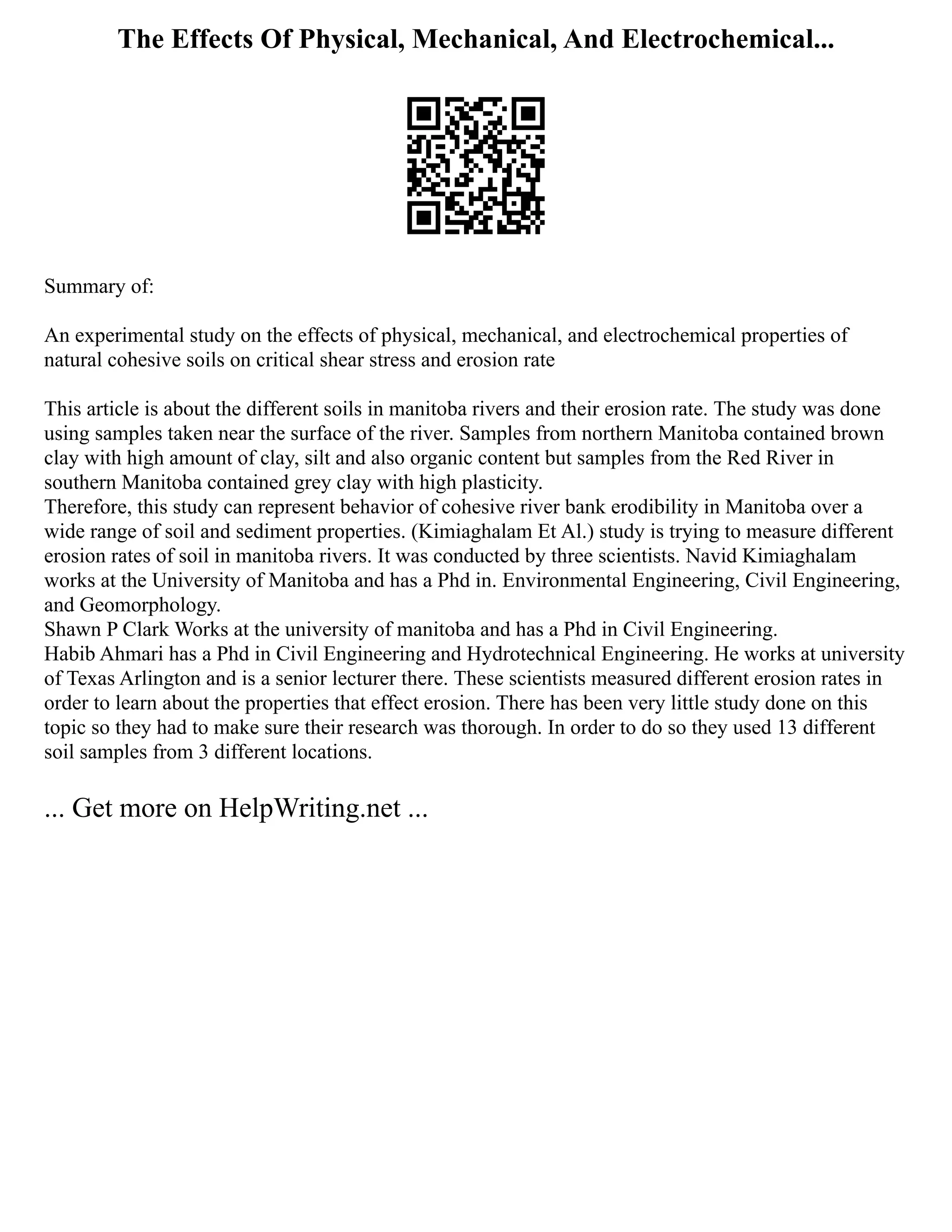 The Effects Of Physical, Mechanical, And Electrochemical...
Summary of:
An experimental study on the effects of physical, mechanical, and electrochemical properties of
natural cohesive soils on critical shear stress and erosion rate
This article is about the different soils in manitoba rivers and their erosion rate. The study was done
using samples taken near the surface of the river. Samples from northern Manitoba contained brown
clay with high amount of clay, silt and also organic content but samples from the Red River in
southern Manitoba contained grey clay with high plasticity.
Therefore, this study can represent behavior of cohesive river bank erodibility in Manitoba over a
wide range of soil and sediment properties. (Kimiaghalam Et Al.) study is trying to measure different
erosion rates of soil in manitoba rivers. It was conducted by three scientists. Navid Kimiaghalam
works at the University of Manitoba and has a Phd in. Environmental Engineering, Civil Engineering,
and Geomorphology.
Shawn P Clark Works at the university of manitoba and has a Phd in Civil Engineering.
Habib Ahmari has a Phd in Civil Engineering and Hydrotechnical Engineering. He works at university
of Texas Arlington and is a senior lecturer there. These scientists measured different erosion rates in
order to learn about the properties that effect erosion. There has been very little study done on this
topic so they had to make sure their research was thorough. In order to do so they used 13 different
soil samples from 3 different locations.
... Get more on HelpWriting.net ...
 