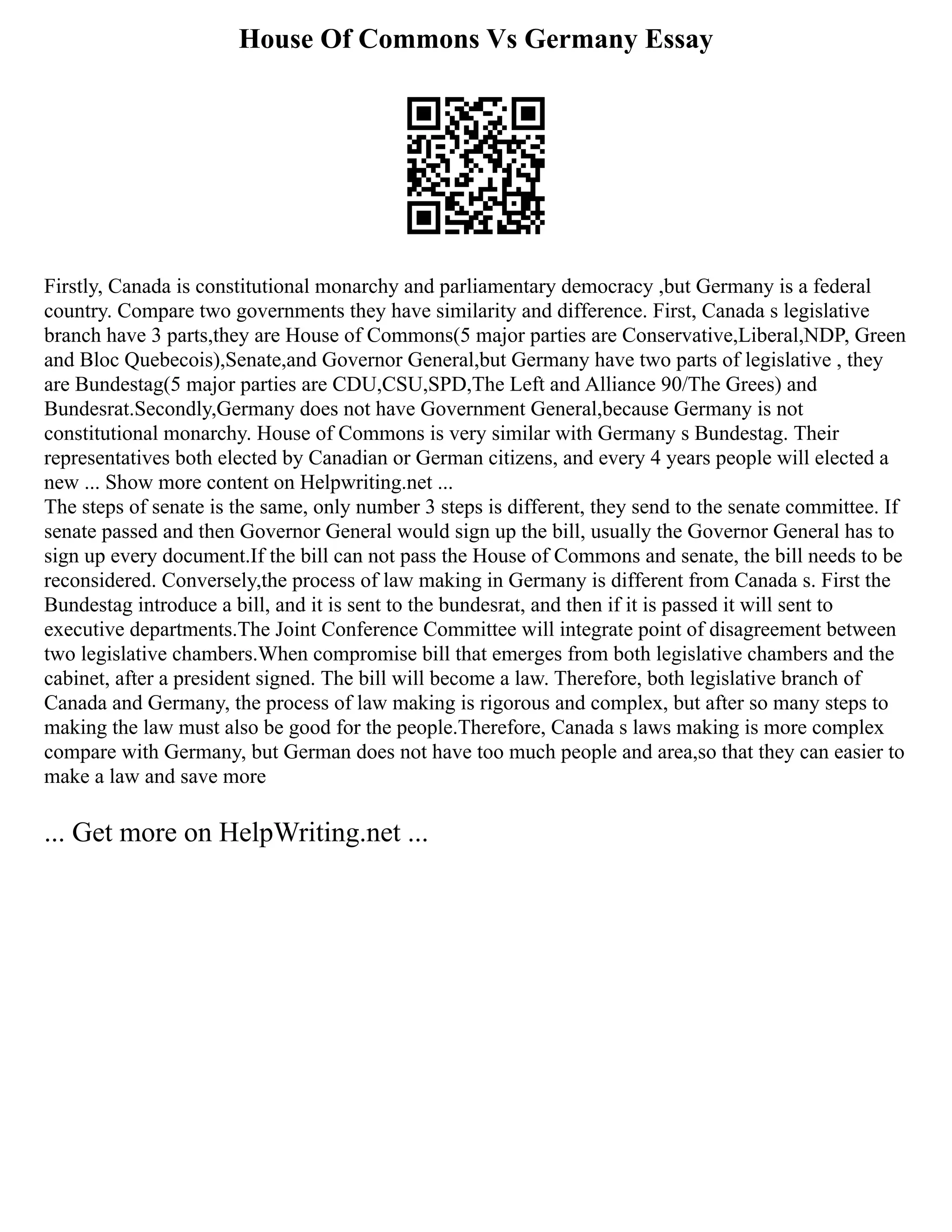 House Of Commons Vs Germany Essay
Firstly, Canada is constitutional monarchy and parliamentary democracy ,but Germany is a federal
country. Compare two governments they have similarity and difference. First, Canada s legislative
branch have 3 parts,they are House of Commons(5 major parties are Conservative,Liberal,NDP, Green
and Bloc Quebecois),Senate,and Governor General,but Germany have two parts of legislative , they
are Bundestag(5 major parties are CDU,CSU,SPD,The Left and Alliance 90/The Grees) and
Bundesrat.Secondly,Germany does not have Government General,because Germany is not
constitutional monarchy. House of Commons is very similar with Germany s Bundestag. Their
representatives both elected by Canadian or German citizens, and every 4 years people will elected a
new ... Show more content on Helpwriting.net ...
The steps of senate is the same, only number 3 steps is different, they send to the senate committee. If
senate passed and then Governor General would sign up the bill, usually the Governor General has to
sign up every document.If the bill can not pass the House of Commons and senate, the bill needs to be
reconsidered. Conversely,the process of law making in Germany is different from Canada s. First the
Bundestag introduce a bill, and it is sent to the bundesrat, and then if it is passed it will sent to
executive departments.The Joint Conference Committee will integrate point of disagreement between
two legislative chambers.When compromise bill that emerges from both legislative chambers and the
cabinet, after a president signed. The bill will become a law. Therefore, both legislative branch of
Canada and Germany, the process of law making is rigorous and complex, but after so many steps to
making the law must also be good for the people.Therefore, Canada s laws making is more complex
compare with Germany, but German does not have too much people and area,so that they can easier to
make a law and save more
... Get more on HelpWriting.net ...
 