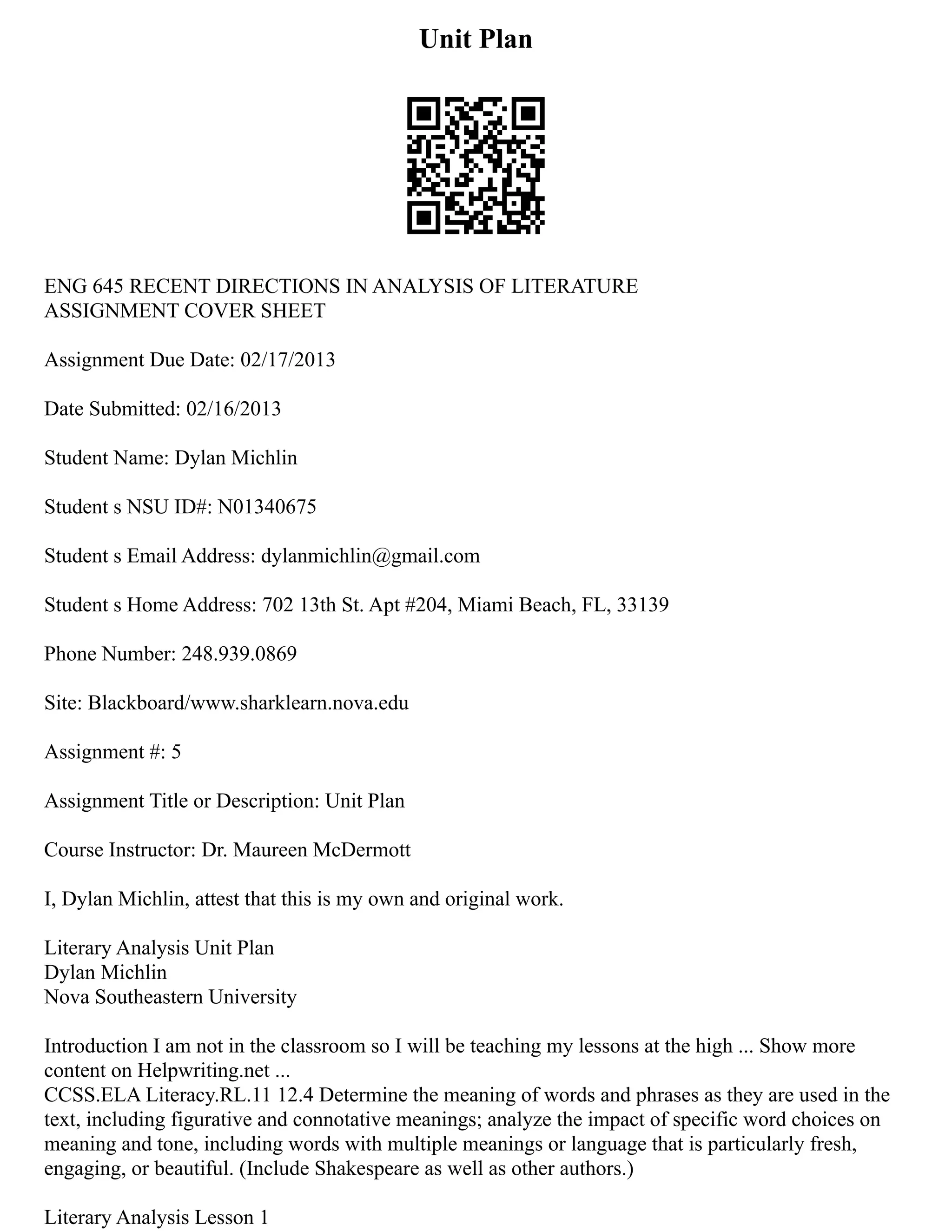 Unit Plan
ENG 645 RECENT DIRECTIONS IN ANALYSIS OF LITERATURE
ASSIGNMENT COVER SHEET
Assignment Due Date: 02/17/2013
Date Submitted: 02/16/2013
Student Name: Dylan Michlin
Student s NSU ID#: N01340675
Student s Email Address: dylanmichlin@gmail.com
Student s Home Address: 702 13th St. Apt #204, Miami Beach, FL, 33139
Phone Number: 248.939.0869
Site: Blackboard/www.sharklearn.nova.edu
Assignment #: 5
Assignment Title or Description: Unit Plan
Course Instructor: Dr. Maureen McDermott
I, Dylan Michlin, attest that this is my own and original work.
Literary Analysis Unit Plan
Dylan Michlin
Nova Southeastern University
Introduction I am not in the classroom so I will be teaching my lessons at the high ... Show more
content on Helpwriting.net ...
CCSS.ELA Literacy.RL.11 12.4 Determine the meaning of words and phrases as they are used in the
text, including figurative and connotative meanings; analyze the impact of specific word choices on
meaning and tone, including words with multiple meanings or language that is particularly fresh,
engaging, or beautiful. (Include Shakespeare as well as other authors.)
Literary Analysis Lesson 1
 