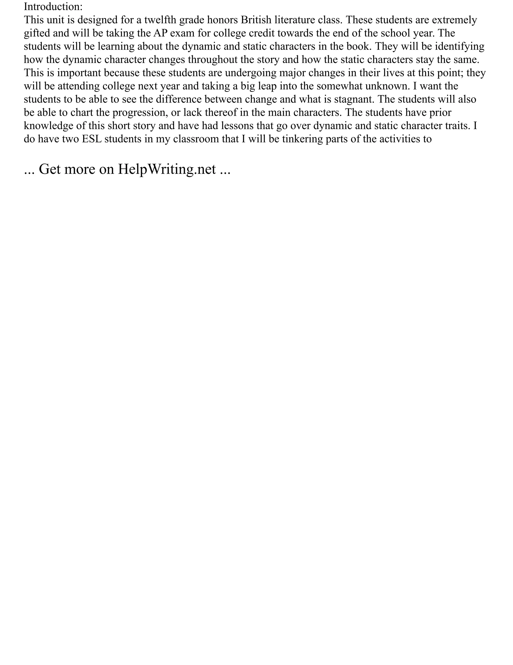 Introduction:
This unit is designed for a twelfth grade honors British literature class. These students are extremely
gifted and will be taking the AP exam for college credit towards the end of the school year. The
students will be learning about the dynamic and static characters in the book. They will be identifying
how the dynamic character changes throughout the story and how the static characters stay the same.
This is important because these students are undergoing major changes in their lives at this point; they
will be attending college next year and taking a big leap into the somewhat unknown. I want the
students to be able to see the difference between change and what is stagnant. The students will also
be able to chart the progression, or lack thereof in the main characters. The students have prior
knowledge of this short story and have had lessons that go over dynamic and static character traits. I
do have two ESL students in my classroom that I will be tinkering parts of the activities to
... Get more on HelpWriting.net ...
 