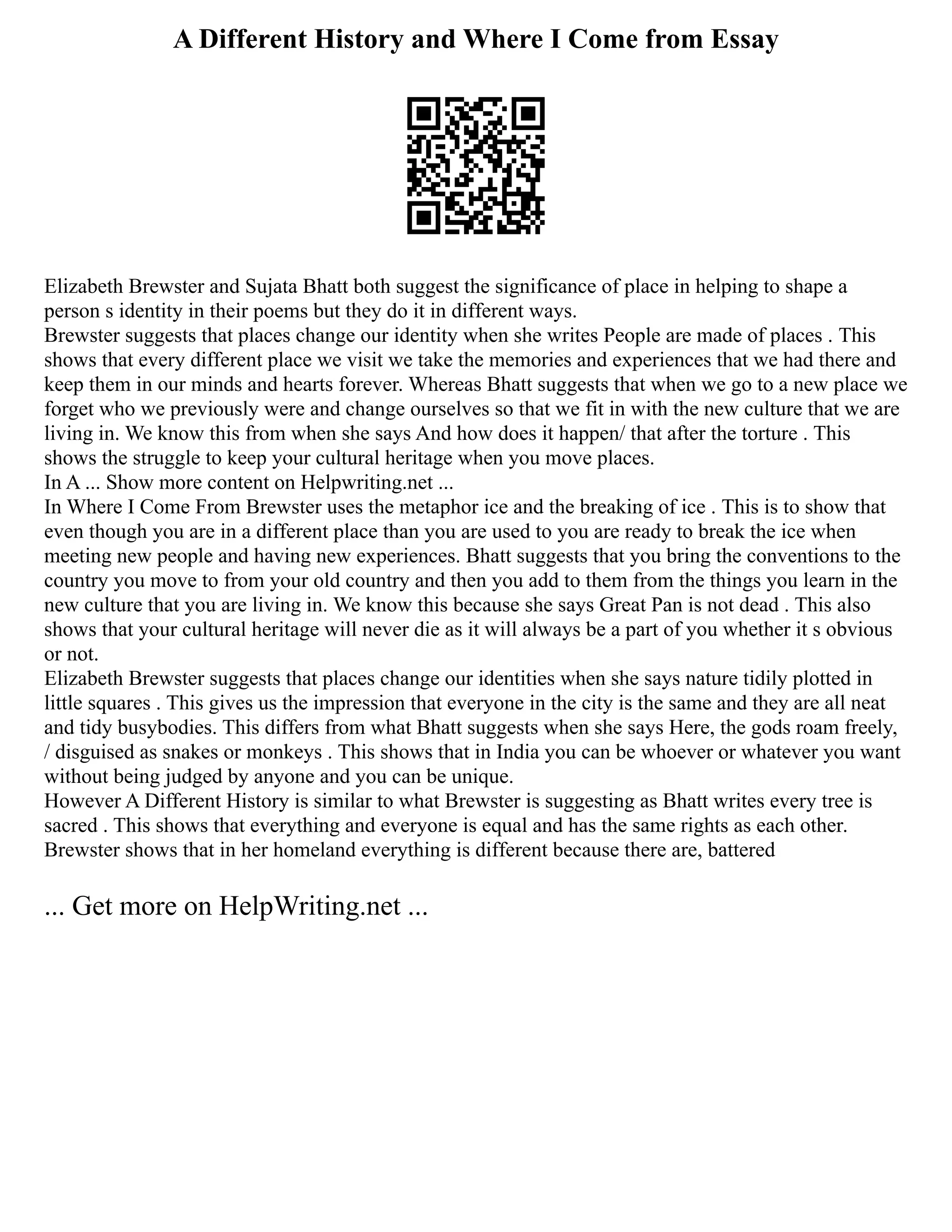 A Different History and Where I Come from Essay
Elizabeth Brewster and Sujata Bhatt both suggest the significance of place in helping to shape a
person s identity in their poems but they do it in different ways.
Brewster suggests that places change our identity when she writes People are made of places . This
shows that every different place we visit we take the memories and experiences that we had there and
keep them in our minds and hearts forever. Whereas Bhatt suggests that when we go to a new place we
forget who we previously were and change ourselves so that we fit in with the new culture that we are
living in. We know this from when she says And how does it happen/ that after the torture . This
shows the struggle to keep your cultural heritage when you move places.
In A ... Show more content on Helpwriting.net ...
In Where I Come From Brewster uses the metaphor ice and the breaking of ice . This is to show that
even though you are in a different place than you are used to you are ready to break the ice when
meeting new people and having new experiences. Bhatt suggests that you bring the conventions to the
country you move to from your old country and then you add to them from the things you learn in the
new culture that you are living in. We know this because she says Great Pan is not dead . This also
shows that your cultural heritage will never die as it will always be a part of you whether it s obvious
or not.
Elizabeth Brewster suggests that places change our identities when she says nature tidily plotted in
little squares . This gives us the impression that everyone in the city is the same and they are all neat
and tidy busybodies. This differs from what Bhatt suggests when she says Here, the gods roam freely,
/ disguised as snakes or monkeys . This shows that in India you can be whoever or whatever you want
without being judged by anyone and you can be unique.
However A Different History is similar to what Brewster is suggesting as Bhatt writes every tree is
sacred . This shows that everything and everyone is equal and has the same rights as each other.
Brewster shows that in her homeland everything is different because there are, battered
... Get more on HelpWriting.net ...
 