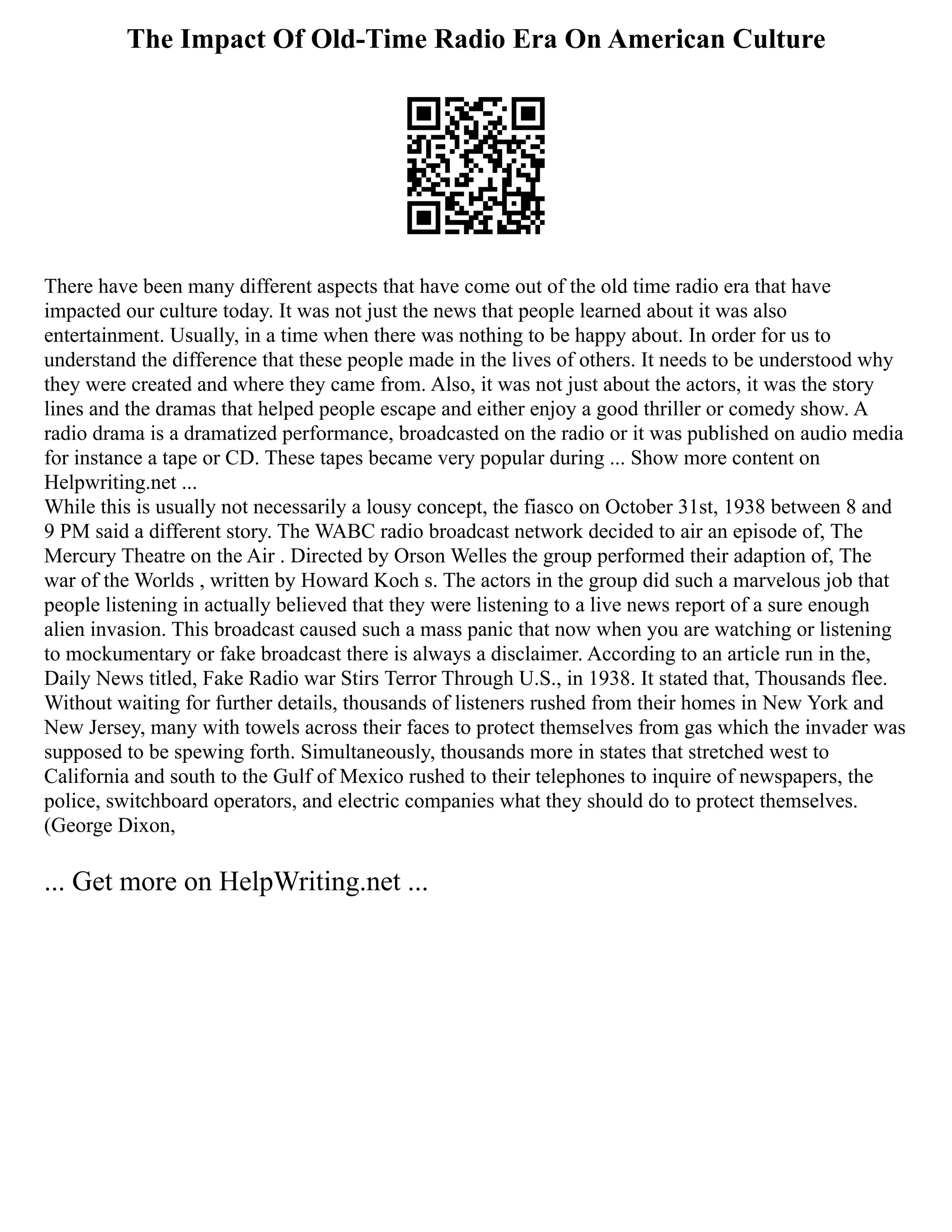 The Impact Of Old-Time Radio Era On American Culture
There have been many different aspects that have come out of the old time radio era that have
impacted our culture today. It was not just the news that people learned about it was also
entertainment. Usually, in a time when there was nothing to be happy about. In order for us to
understand the difference that these people made in the lives of others. It needs to be understood why
they were created and where they came from. Also, it was not just about the actors, it was the story
lines and the dramas that helped people escape and either enjoy a good thriller or comedy show. A
radio drama is a dramatized performance, broadcasted on the radio or it was published on audio media
for instance a tape or CD. These tapes became very popular during ... Show more content on
Helpwriting.net ...
While this is usually not necessarily a lousy concept, the fiasco on October 31st, 1938 between 8 and
9 PM said a different story. The WABC radio broadcast network decided to air an episode of, The
Mercury Theatre on the Air . Directed by Orson Welles the group performed their adaption of, The
war of the Worlds , written by Howard Koch s. The actors in the group did such a marvelous job that
people listening in actually believed that they were listening to a live news report of a sure enough
alien invasion. This broadcast caused such a mass panic that now when you are watching or listening
to mockumentary or fake broadcast there is always a disclaimer. According to an article run in the,
Daily News titled, Fake Radio war Stirs Terror Through U.S., in 1938. It stated that, Thousands flee.
Without waiting for further details, thousands of listeners rushed from their homes in New York and
New Jersey, many with towels across their faces to protect themselves from gas which the invader was
supposed to be spewing forth. Simultaneously, thousands more in states that stretched west to
California and south to the Gulf of Mexico rushed to their telephones to inquire of newspapers, the
police, switchboard operators, and electric companies what they should do to protect themselves.
(George Dixon,
... Get more on HelpWriting.net ...
 