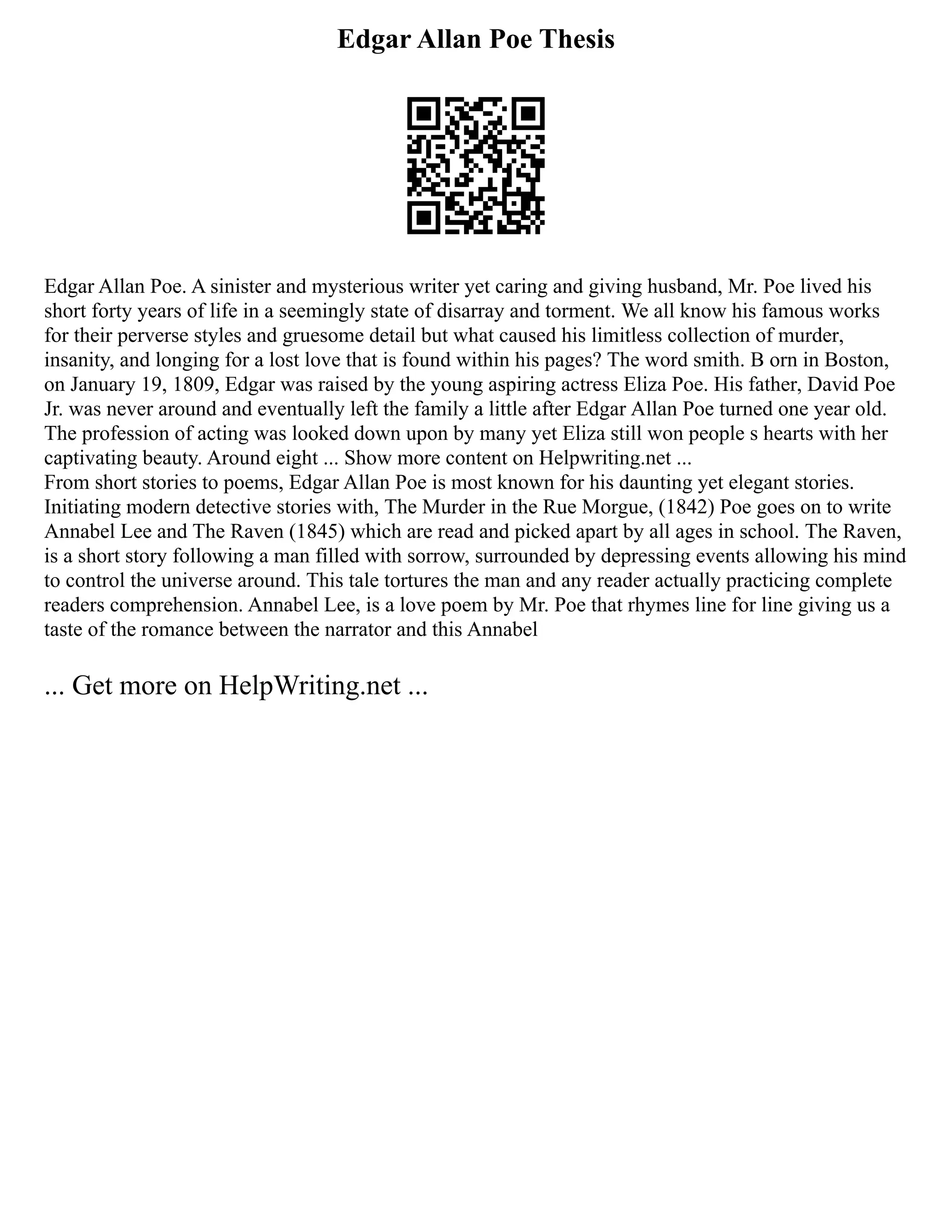 Edgar Allan Poe Thesis
Edgar Allan Poe. A sinister and mysterious writer yet caring and giving husband, Mr. Poe lived his
short forty years of life in a seemingly state of disarray and torment. We all know his famous works
for their perverse styles and gruesome detail but what caused his limitless collection of murder,
insanity, and longing for a lost love that is found within his pages? The word smith. B orn in Boston,
on January 19, 1809, Edgar was raised by the young aspiring actress Eliza Poe. His father, David Poe
Jr. was never around and eventually left the family a little after Edgar Allan Poe turned one year old.
The profession of acting was looked down upon by many yet Eliza still won people s hearts with her
captivating beauty. Around eight ... Show more content on Helpwriting.net ...
From short stories to poems, Edgar Allan Poe is most known for his daunting yet elegant stories.
Initiating modern detective stories with, The Murder in the Rue Morgue, (1842) Poe goes on to write
Annabel Lee and The Raven (1845) which are read and picked apart by all ages in school. The Raven,
is a short story following a man filled with sorrow, surrounded by depressing events allowing his mind
to control the universe around. This tale tortures the man and any reader actually practicing complete
readers comprehension. Annabel Lee, is a love poem by Mr. Poe that rhymes line for line giving us a
taste of the romance between the narrator and this Annabel
... Get more on HelpWriting.net ...
 