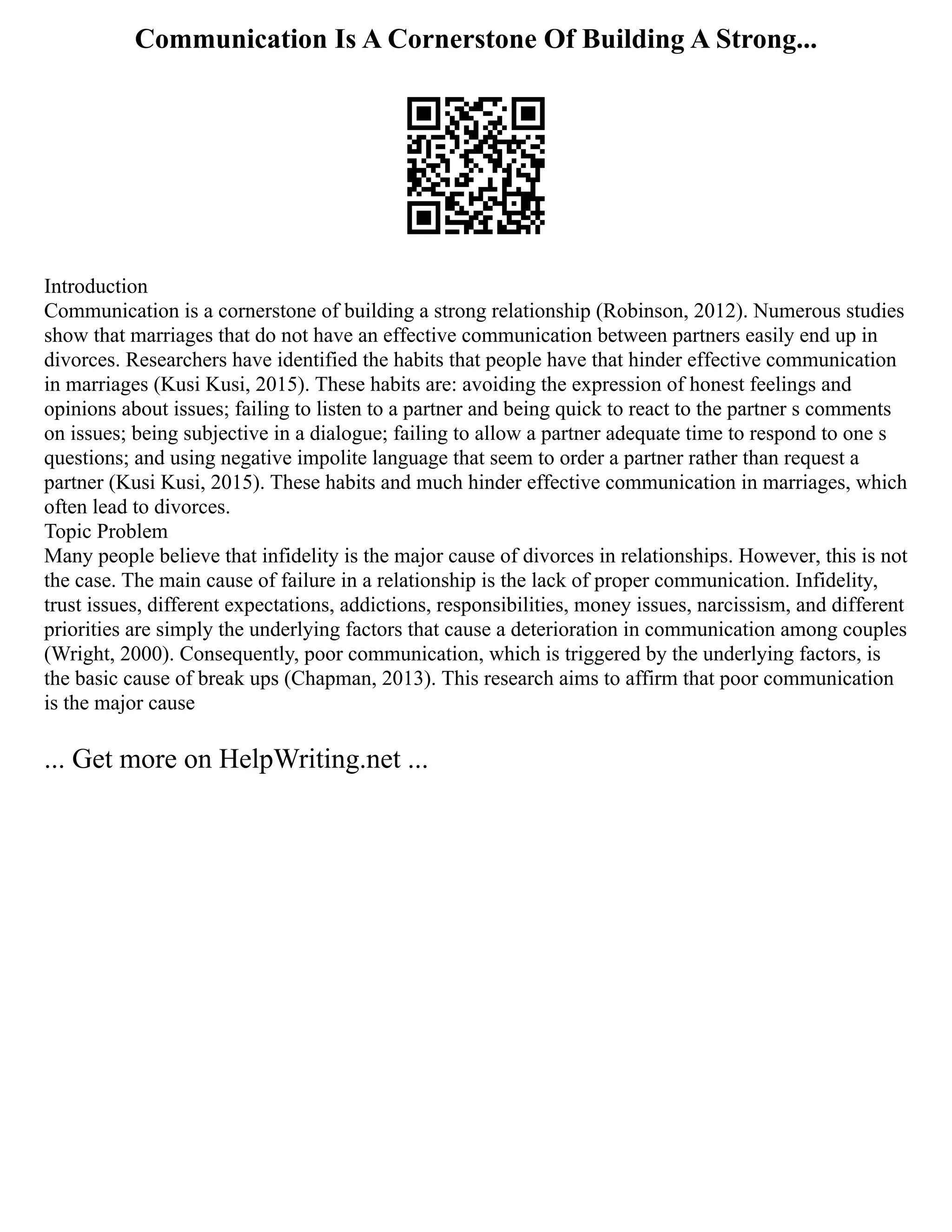 Communication Is A Cornerstone Of Building A Strong...
Introduction
Communication is a cornerstone of building a strong relationship (Robinson, 2012). Numerous studies
show that marriages that do not have an effective communication between partners easily end up in
divorces. Researchers have identified the habits that people have that hinder effective communication
in marriages (Kusi Kusi, 2015). These habits are: avoiding the expression of honest feelings and
opinions about issues; failing to listen to a partner and being quick to react to the partner s comments
on issues; being subjective in a dialogue; failing to allow a partner adequate time to respond to one s
questions; and using negative impolite language that seem to order a partner rather than request a
partner (Kusi Kusi, 2015). These habits and much hinder effective communication in marriages, which
often lead to divorces.
Topic Problem
Many people believe that infidelity is the major cause of divorces in relationships. However, this is not
the case. The main cause of failure in a relationship is the lack of proper communication. Infidelity,
trust issues, different expectations, addictions, responsibilities, money issues, narcissism, and different
priorities are simply the underlying factors that cause a deterioration in communication among couples
(Wright, 2000). Consequently, poor communication, which is triggered by the underlying factors, is
the basic cause of break ups (Chapman, 2013). This research aims to affirm that poor communication
is the major cause
... Get more on HelpWriting.net ...
 