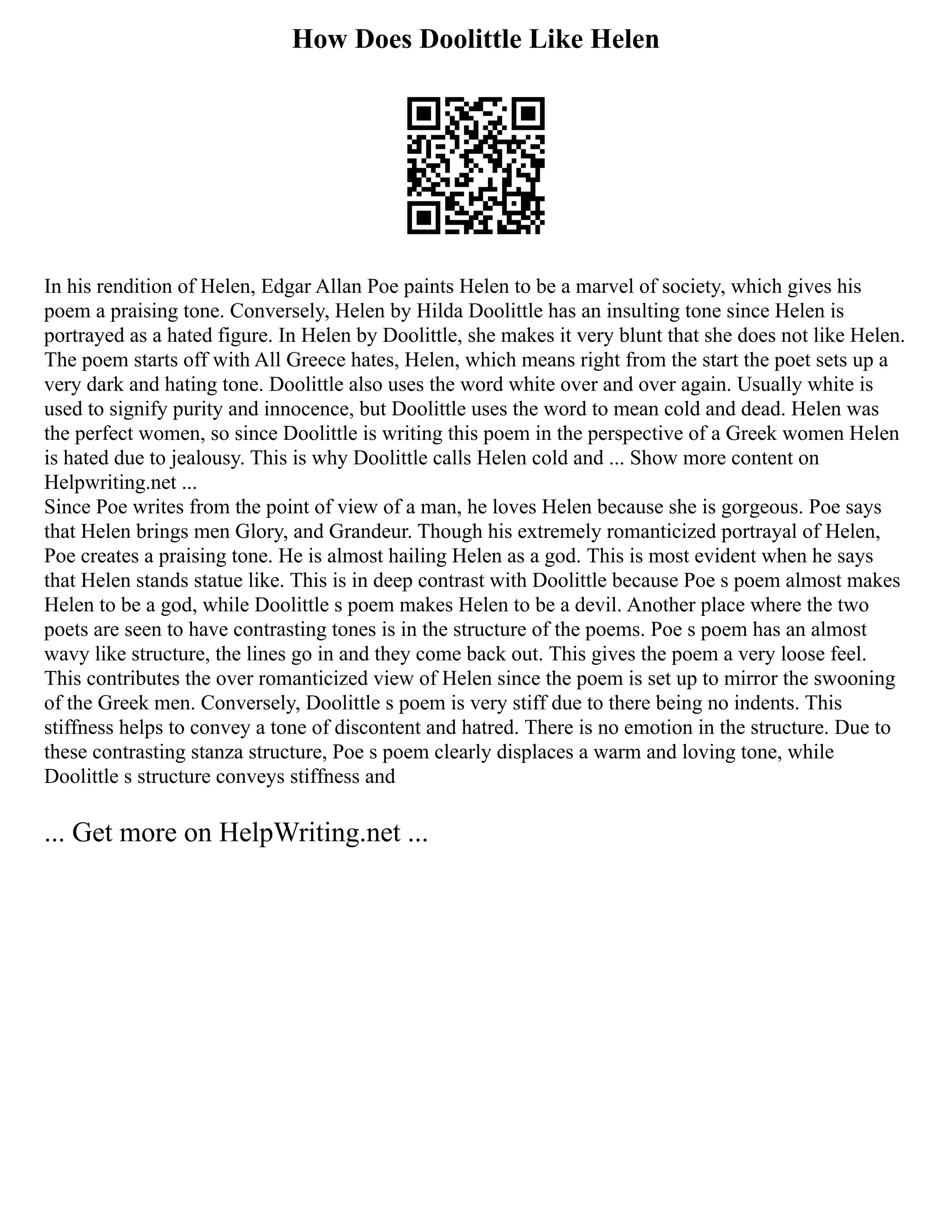 How Does Doolittle Like Helen
In his rendition of Helen, Edgar Allan Poe paints Helen to be a marvel of society, which gives his
poem a praising tone. Conversely, Helen by Hilda Doolittle has an insulting tone since Helen is
portrayed as a hated figure. In Helen by Doolittle, she makes it very blunt that she does not like Helen.
The poem starts off with All Greece hates, Helen, which means right from the start the poet sets up a
very dark and hating tone. Doolittle also uses the word white over and over again. Usually white is
used to signify purity and innocence, but Doolittle uses the word to mean cold and dead. Helen was
the perfect women, so since Doolittle is writing this poem in the perspective of a Greek women Helen
is hated due to jealousy. This is why Doolittle calls Helen cold and ... Show more content on
Helpwriting.net ...
Since Poe writes from the point of view of a man, he loves Helen because she is gorgeous. Poe says
that Helen brings men Glory, and Grandeur. Though his extremely romanticized portrayal of Helen,
Poe creates a praising tone. He is almost hailing Helen as a god. This is most evident when he says
that Helen stands statue like. This is in deep contrast with Doolittle because Poe s poem almost makes
Helen to be a god, while Doolittle s poem makes Helen to be a devil. Another place where the two
poets are seen to have contrasting tones is in the structure of the poems. Poe s poem has an almost
wavy like structure, the lines go in and they come back out. This gives the poem a very loose feel.
This contributes the over romanticized view of Helen since the poem is set up to mirror the swooning
of the Greek men. Conversely, Doolittle s poem is very stiff due to there being no indents. This
stiffness helps to convey a tone of discontent and hatred. There is no emotion in the structure. Due to
these contrasting stanza structure, Poe s poem clearly displaces a warm and loving tone, while
Doolittle s structure conveys stiffness and
... Get more on HelpWriting.net ...
 