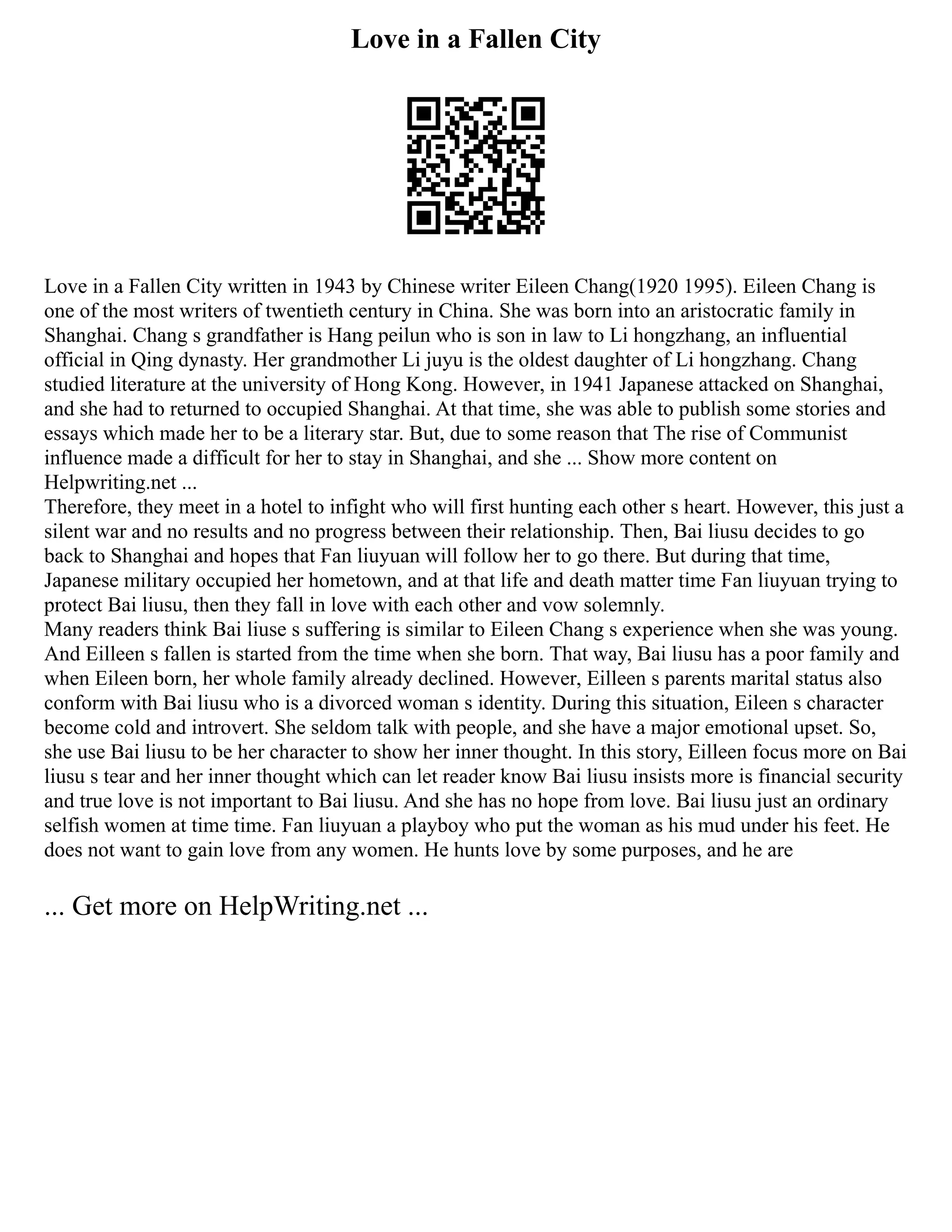 Love in a Fallen City
Love in a Fallen City written in 1943 by Chinese writer Eileen Chang(1920 1995). Eileen Chang is
one of the most writers of twentieth century in China. She was born into an aristocratic family in
Shanghai. Chang s grandfather is Hang peilun who is son in law to Li hongzhang, an influential
official in Qing dynasty. Her grandmother Li juyu is the oldest daughter of Li hongzhang. Chang
studied literature at the university of Hong Kong. However, in 1941 Japanese attacked on Shanghai,
and she had to returned to occupied Shanghai. At that time, she was able to publish some stories and
essays which made her to be a literary star. But, due to some reason that The rise of Communist
influence made a difficult for her to stay in Shanghai, and she ... Show more content on
Helpwriting.net ...
Therefore, they meet in a hotel to infight who will first hunting each other s heart. However, this just a
silent war and no results and no progress between their relationship. Then, Bai liusu decides to go
back to Shanghai and hopes that Fan liuyuan will follow her to go there. But during that time,
Japanese military occupied her hometown, and at that life and death matter time Fan liuyuan trying to
protect Bai liusu, then they fall in love with each other and vow solemnly.
Many readers think Bai liuse s suffering is similar to Eileen Chang s experience when she was young.
And Eilleen s fallen is started from the time when she born. That way, Bai liusu has a poor family and
when Eileen born, her whole family already declined. However, Eilleen s parents marital status also
conform with Bai liusu who is a divorced woman s identity. During this situation, Eileen s character
become cold and introvert. She seldom talk with people, and she have a major emotional upset. So,
she use Bai liusu to be her character to show her inner thought. In this story, Eilleen focus more on Bai
liusu s tear and her inner thought which can let reader know Bai liusu insists more is financial security
and true love is not important to Bai liusu. And she has no hope from love. Bai liusu just an ordinary
selfish women at time time. Fan liuyuan a playboy who put the woman as his mud under his feet. He
does not want to gain love from any women. He hunts love by some purposes, and he are
... Get more on HelpWriting.net ...
 