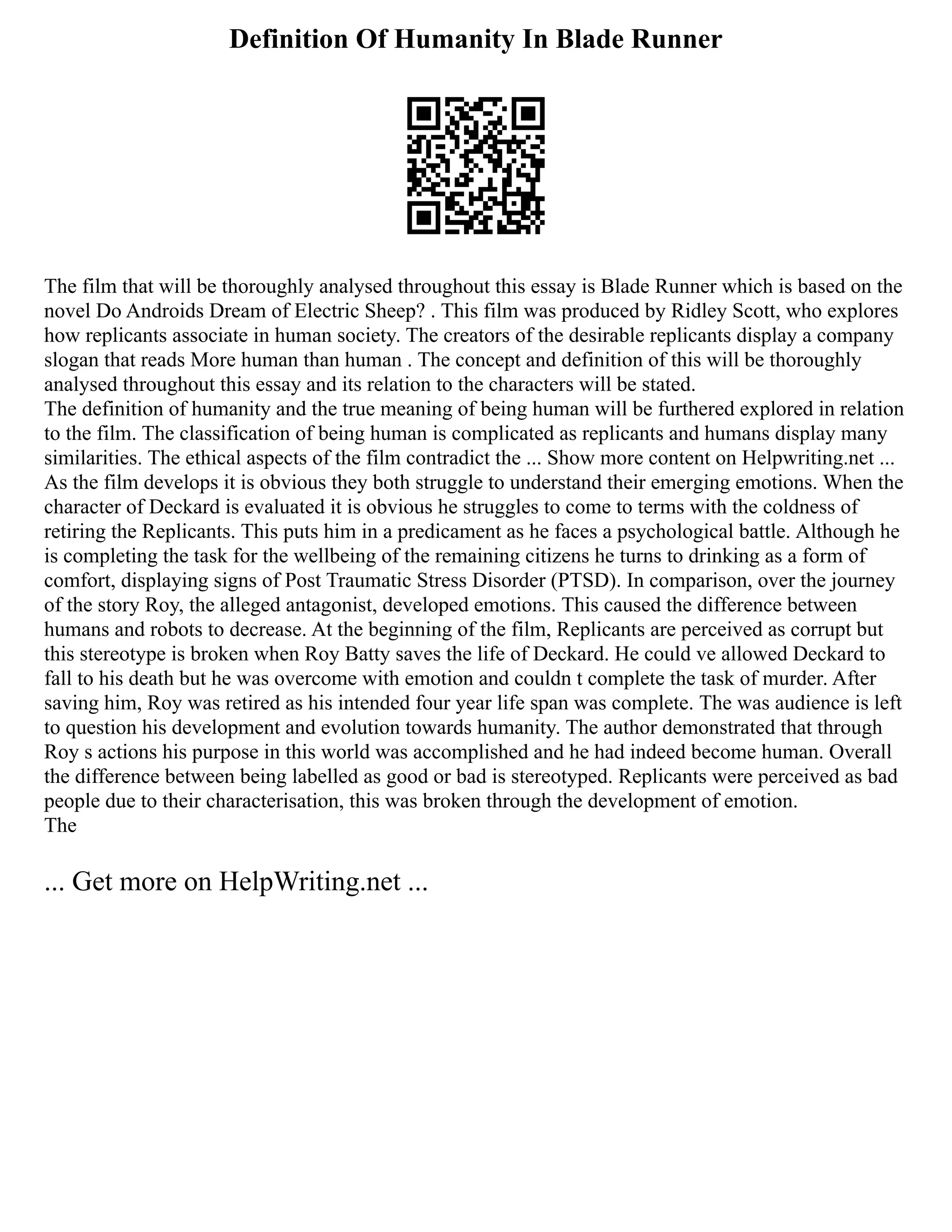 Definition Of Humanity In Blade Runner
The film that will be thoroughly analysed throughout this essay is Blade Runner which is based on the
novel Do Androids Dream of Electric Sheep? . This film was produced by Ridley Scott, who explores
how replicants associate in human society. The creators of the desirable replicants display a company
slogan that reads More human than human . The concept and definition of this will be thoroughly
analysed throughout this essay and its relation to the characters will be stated.
The definition of humanity and the true meaning of being human will be furthered explored in relation
to the film. The classification of being human is complicated as replicants and humans display many
similarities. The ethical aspects of the film contradict the ... Show more content on Helpwriting.net ...
As the film develops it is obvious they both struggle to understand their emerging emotions. When the
character of Deckard is evaluated it is obvious he struggles to come to terms with the coldness of
retiring the Replicants. This puts him in a predicament as he faces a psychological battle. Although he
is completing the task for the wellbeing of the remaining citizens he turns to drinking as a form of
comfort, displaying signs of Post Traumatic Stress Disorder (PTSD). In comparison, over the journey
of the story Roy, the alleged antagonist, developed emotions. This caused the difference between
humans and robots to decrease. At the beginning of the film, Replicants are perceived as corrupt but
this stereotype is broken when Roy Batty saves the life of Deckard. He could ve allowed Deckard to
fall to his death but he was overcome with emotion and couldn t complete the task of murder. After
saving him, Roy was retired as his intended four year life span was complete. The was audience is left
to question his development and evolution towards humanity. The author demonstrated that through
Roy s actions his purpose in this world was accomplished and he had indeed become human. Overall
the difference between being labelled as good or bad is stereotyped. Replicants were perceived as bad
people due to their characterisation, this was broken through the development of emotion.
The
... Get more on HelpWriting.net ...
 
