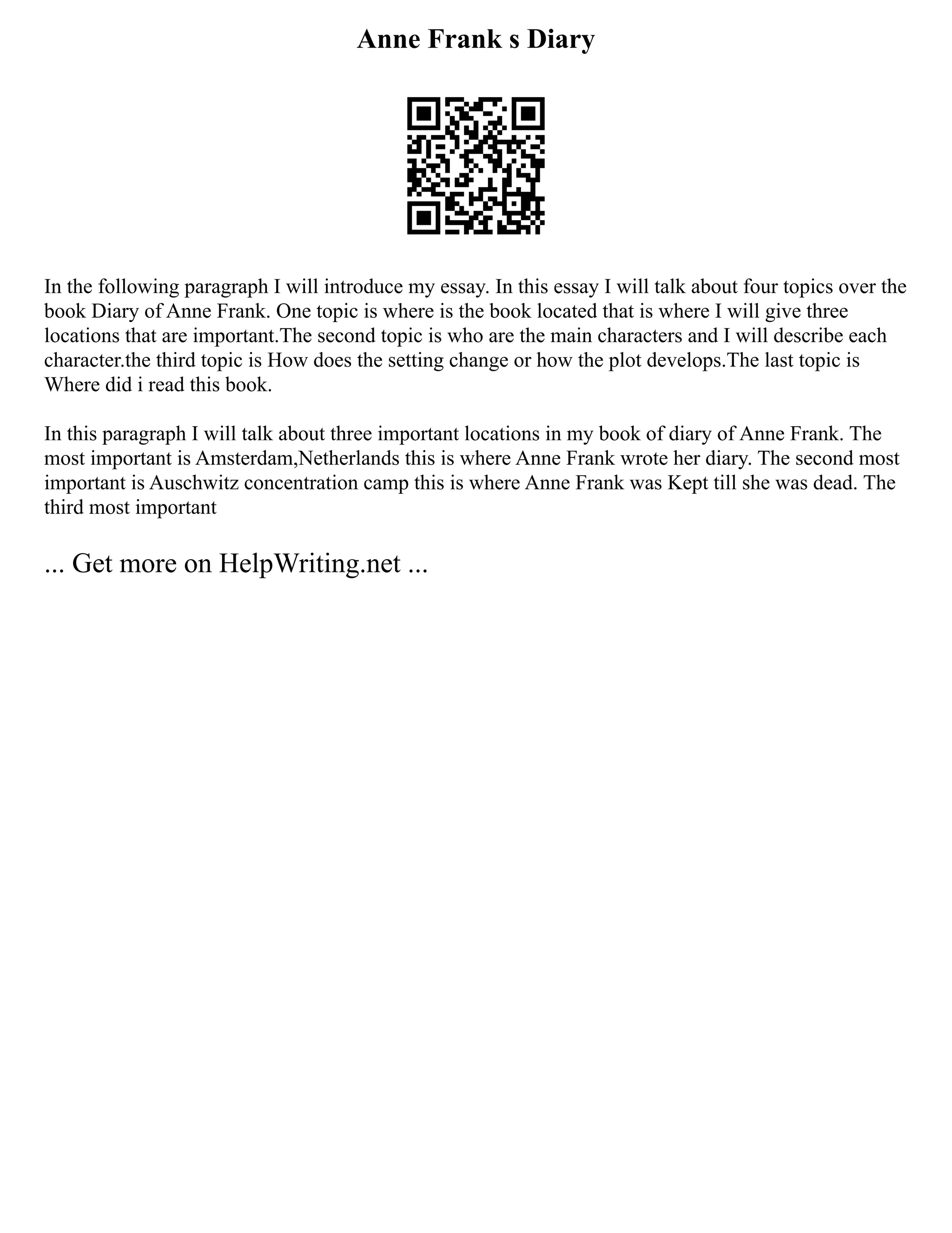Anne Frank s Diary
In the following paragraph I will introduce my essay. In this essay I will talk about four topics over the
book Diary of Anne Frank. One topic is where is the book located that is where I will give three
locations that are important.The second topic is who are the main characters and I will describe each
character.the third topic is How does the setting change or how the plot develops.The last topic is
Where did i read this book.
In this paragraph I will talk about three important locations in my book of diary of Anne Frank. The
most important is Amsterdam,Netherlands this is where Anne Frank wrote her diary. The second most
important is Auschwitz concentration camp this is where Anne Frank was Kept till she was dead. The
third most important
... Get more on HelpWriting.net ...
 