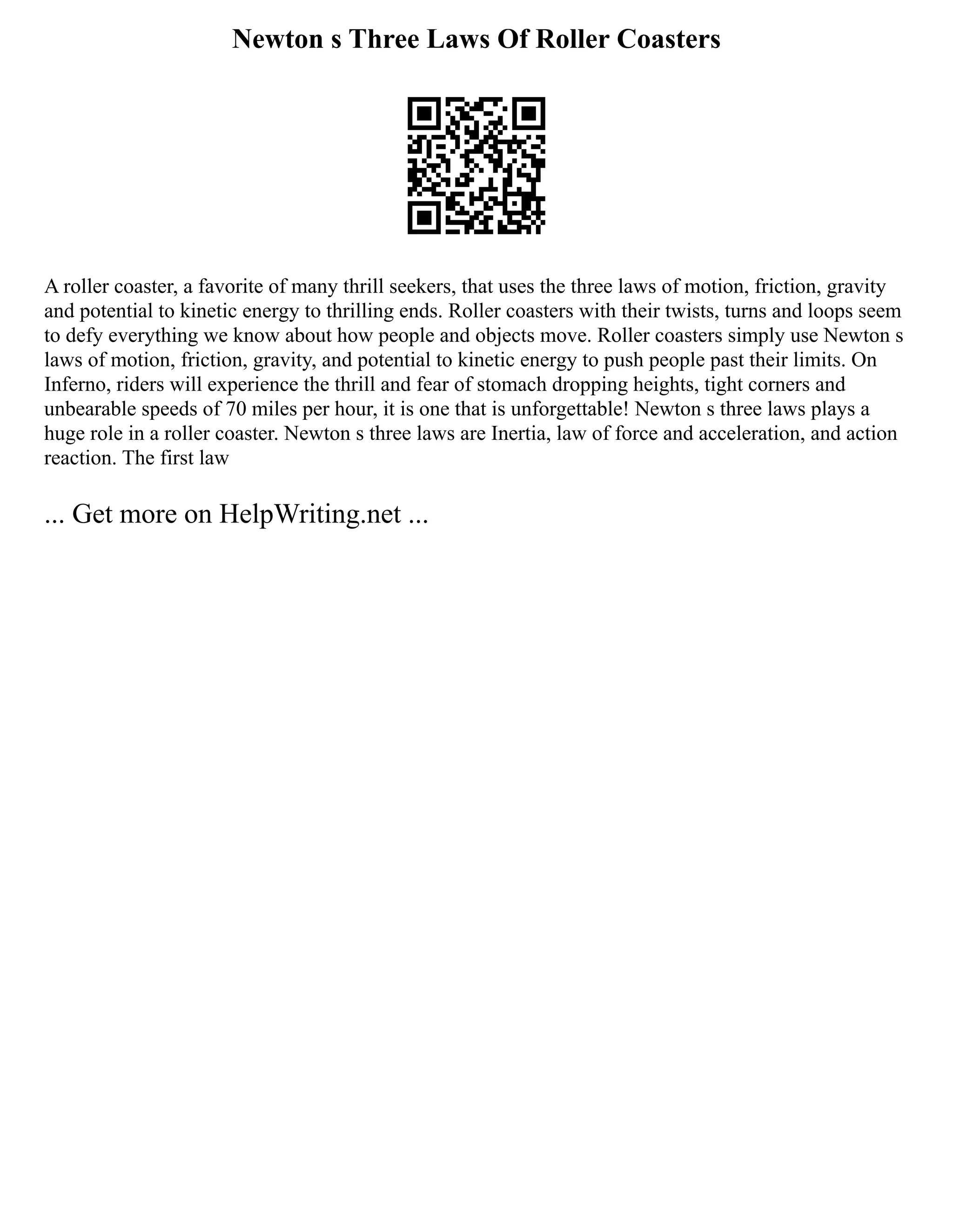 Newton s Three Laws Of Roller Coasters
A roller coaster, a favorite of many thrill seekers, that uses the three laws of motion, friction, gravity
and potential to kinetic energy to thrilling ends. Roller coasters with their twists, turns and loops seem
to defy everything we know about how people and objects move. Roller coasters simply use Newton s
laws of motion, friction, gravity, and potential to kinetic energy to push people past their limits. On
Inferno, riders will experience the thrill and fear of stomach dropping heights, tight corners and
unbearable speeds of 70 miles per hour, it is one that is unforgettable! Newton s three laws plays a
huge role in a roller coaster. Newton s three laws are Inertia, law of force and acceleration, and action
reaction. The first law
... Get more on HelpWriting.net ...
 