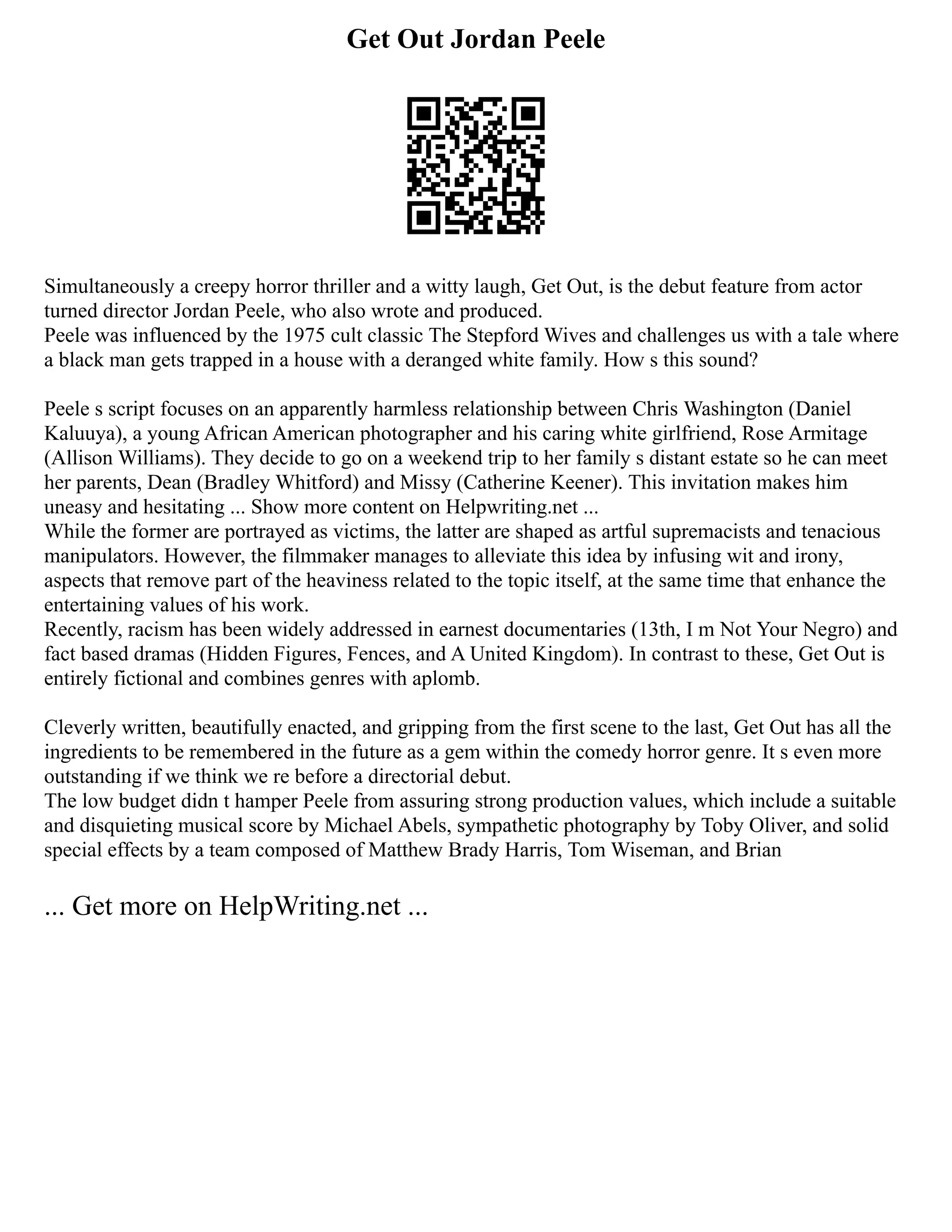 Get Out Jordan Peele
Simultaneously a creepy horror thriller and a witty laugh, Get Out, is the debut feature from actor
turned director Jordan Peele, who also wrote and produced.
Peele was influenced by the 1975 cult classic The Stepford Wives and challenges us with a tale where
a black man gets trapped in a house with a deranged white family. How s this sound?
Peele s script focuses on an apparently harmless relationship between Chris Washington (Daniel
Kaluuya), a young African American photographer and his caring white girlfriend, Rose Armitage
(Allison Williams). They decide to go on a weekend trip to her family s distant estate so he can meet
her parents, Dean (Bradley Whitford) and Missy (Catherine Keener). This invitation makes him
uneasy and hesitating ... Show more content on Helpwriting.net ...
While the former are portrayed as victims, the latter are shaped as artful supremacists and tenacious
manipulators. However, the filmmaker manages to alleviate this idea by infusing wit and irony,
aspects that remove part of the heaviness related to the topic itself, at the same time that enhance the
entertaining values of his work.
Recently, racism has been widely addressed in earnest documentaries (13th, I m Not Your Negro) and
fact based dramas (Hidden Figures, Fences, and A United Kingdom). In contrast to these, Get Out is
entirely fictional and combines genres with aplomb.
Cleverly written, beautifully enacted, and gripping from the first scene to the last, Get Out has all the
ingredients to be remembered in the future as a gem within the comedy horror genre. It s even more
outstanding if we think we re before a directorial debut.
The low budget didn t hamper Peele from assuring strong production values, which include a suitable
and disquieting musical score by Michael Abels, sympathetic photography by Toby Oliver, and solid
special effects by a team composed of Matthew Brady Harris, Tom Wiseman, and Brian
... Get more on HelpWriting.net ...
 