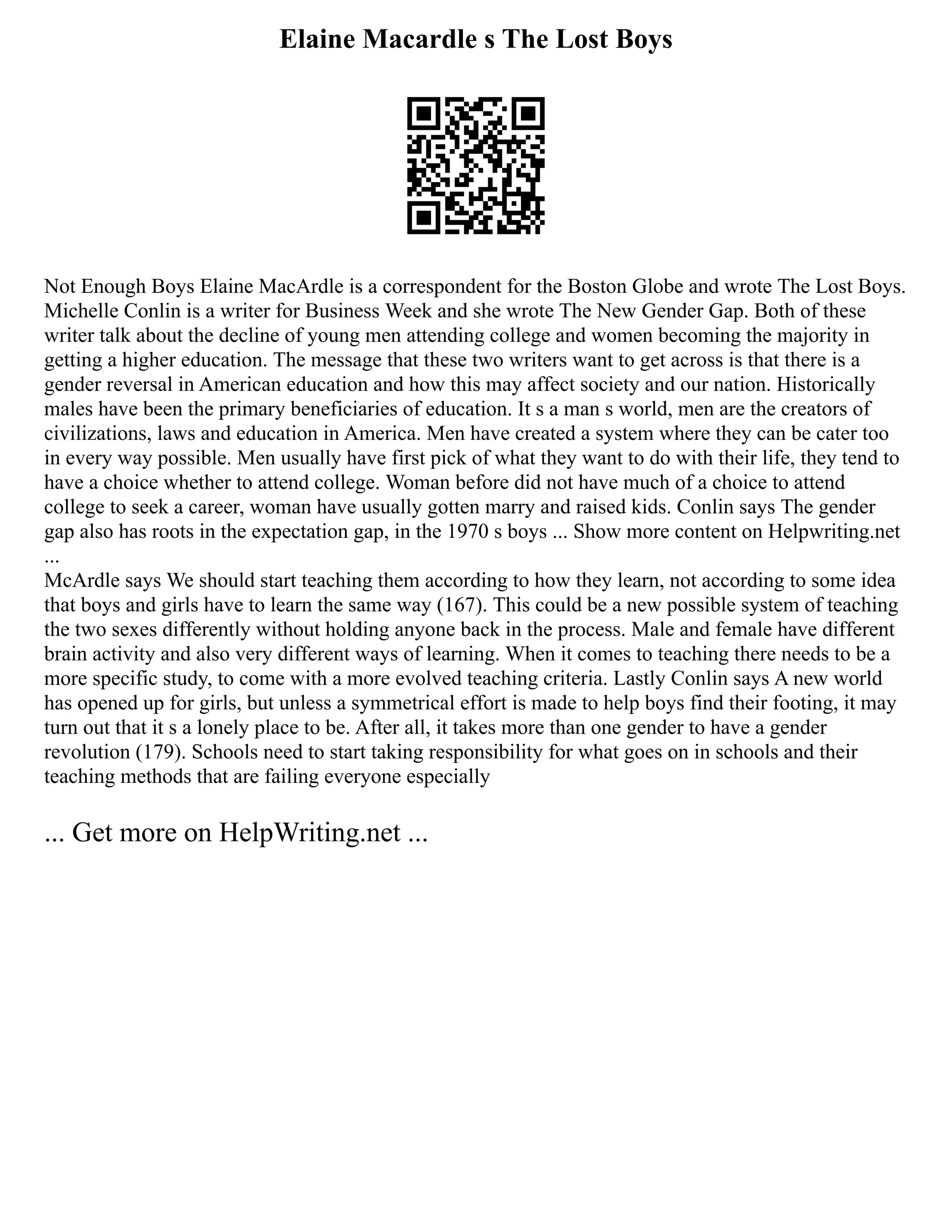 Elaine Macardle s The Lost Boys
Not Enough Boys Elaine MacArdle is a correspondent for the Boston Globe and wrote The Lost Boys.
Michelle Conlin is a writer for Business Week and she wrote The New Gender Gap. Both of these
writer talk about the decline of young men attending college and women becoming the majority in
getting a higher education. The message that these two writers want to get across is that there is a
gender reversal in American education and how this may affect society and our nation. Historically
males have been the primary beneficiaries of education. It s a man s world, men are the creators of
civilizations, laws and education in America. Men have created a system where they can be cater too
in every way possible. Men usually have first pick of what they want to do with their life, they tend to
have a choice whether to attend college. Woman before did not have much of a choice to attend
college to seek a career, woman have usually gotten marry and raised kids. Conlin says The gender
gap also has roots in the expectation gap, in the 1970 s boys ... Show more content on Helpwriting.net
...
McArdle says We should start teaching them according to how they learn, not according to some idea
that boys and girls have to learn the same way (167). This could be a new possible system of teaching
the two sexes differently without holding anyone back in the process. Male and female have different
brain activity and also very different ways of learning. When it comes to teaching there needs to be a
more specific study, to come with a more evolved teaching criteria. Lastly Conlin says A new world
has opened up for girls, but unless a symmetrical effort is made to help boys find their footing, it may
turn out that it s a lonely place to be. After all, it takes more than one gender to have a gender
revolution (179). Schools need to start taking responsibility for what goes on in schools and their
teaching methods that are failing everyone especially
... Get more on HelpWriting.net ...
 
