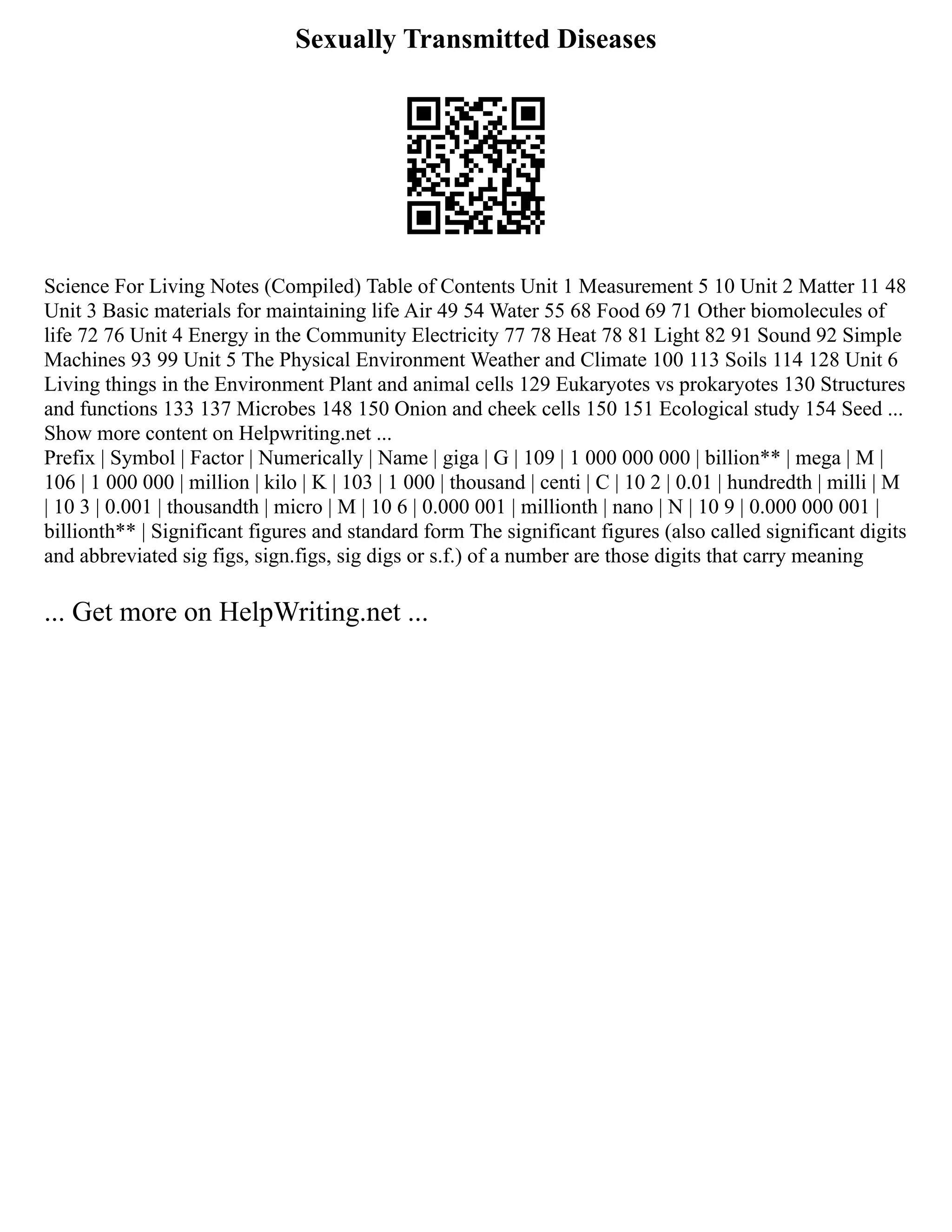 Sexually Transmitted Diseases
Science For Living Notes (Compiled) Table of Contents Unit 1 Measurement 5 10 Unit 2 Matter 11 48
Unit 3 Basic materials for maintaining life Air 49 54 Water 55 68 Food 69 71 Other biomolecules of
life 72 76 Unit 4 Energy in the Community Electricity 77 78 Heat 78 81 Light 82 91 Sound 92 Simple
Machines 93 99 Unit 5 The Physical Environment Weather and Climate 100 113 Soils 114 128 Unit 6
Living things in the Environment Plant and animal cells 129 Eukaryotes vs prokaryotes 130 Structures
and functions 133 137 Microbes 148 150 Onion and cheek cells 150 151 Ecological study 154 Seed ...
Show more content on Helpwriting.net ...
Prefix | Symbol | Factor | Numerically | Name | giga | G | 109 | 1 000 000 000 | billion** | mega | M |
106 | 1 000 000 | million | kilo | K | 103 | 1 000 | thousand | centi | C | 10 2 | 0.01 | hundredth | milli | M
| 10 3 | 0.001 | thousandth | micro | Μ | 10 6 | 0.000 001 | millionth | nano | N | 10 9 | 0.000 000 001 |
billionth** | Significant figures and standard form The significant figures (also called significant digits
and abbreviated sig figs, sign.figs, sig digs or s.f.) of a number are those digits that carry meaning
... Get more on HelpWriting.net ...
 
